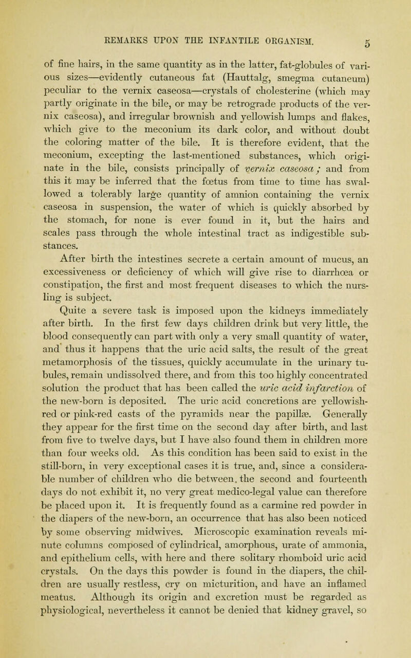 of fine hairs, in the same quantity as in the latter, fat-globules of vari- ous sizes—evidently cutaneous fat (Hauttalg, smegma cutaneum) peculiar to the vernix caseosa—crystals of cholesterine (which may partly originate in the bile, or may be retrograde jDroducts of the ver- nix caseosa), and irregular brownish and yellowish lumps and flakes, which give to the meconium its dark color, and without doubt the coloring matter of the bile. It is therefore evident, that the meconium, excepting the last-mentioned substances, which origi- nate in the bile, consists principally of vernix caseosa/ and from this it may be inferred that the foetus from time to time lias swal- lowed a tolerably large quantity of amnion containing the vernix caseosa in suspension, the water of which is quickly absorbed by the stomach, for none is ever found in it, but the hairs and scales pass through the whole intestinal tract as indigestible sub- stances. After birth the intestines secrete a certain amount of mucus, an excessiveness or deficiency of which will give rise to diarrhoea or constipation, the first and most frequent diseases to which the nurs- ling is subject. Quite a severe task is imposed upon the kidneys immediately after birth. In the first few days children drink but very little, the blood consequently can part with only a very small quantity of water, and thus it happens that the uric acid salts, the result of the great metamorphosis of the tissues, quickly accumulate in the urinary tu- bules, remain undissolved there, and from this too highly concentrated solution the product that has been called the uric acid infarction of the new-born is deposited. The uric acid concretions are yellowish- red or pink-red casts of the pyramids near the papilla?. Generally they appear for the first time on the second day after birth, and last from five to twelve days, but I have also found them in children more than four weeks old. As this condition has been said to exist in the still-born, in very exceptional cases it is true, and, since a considera- ble number of children who die between, the second and fourteenth days do not exhibit it, no very great medico-legal value can therefore be placed upon it. It is frequently found as a carmine red powder in the diapers of the new-born, an occurrence that has also been noticed by some observing- midwives. Microscopic examination reveals mi- nute columns composed of cylindrical, amorphous, urate of ammonia, and epithelium cells, with here and there solitary rhomboid uric acid crystals. On the daj's this powder is found in the diapers, the chil- dren are usually restless, cry on micturition, and have an inflamed meatus. Although its origin and excretion must be regarded as physiological, nevertheless it cannot be denied that kidney gravel, so