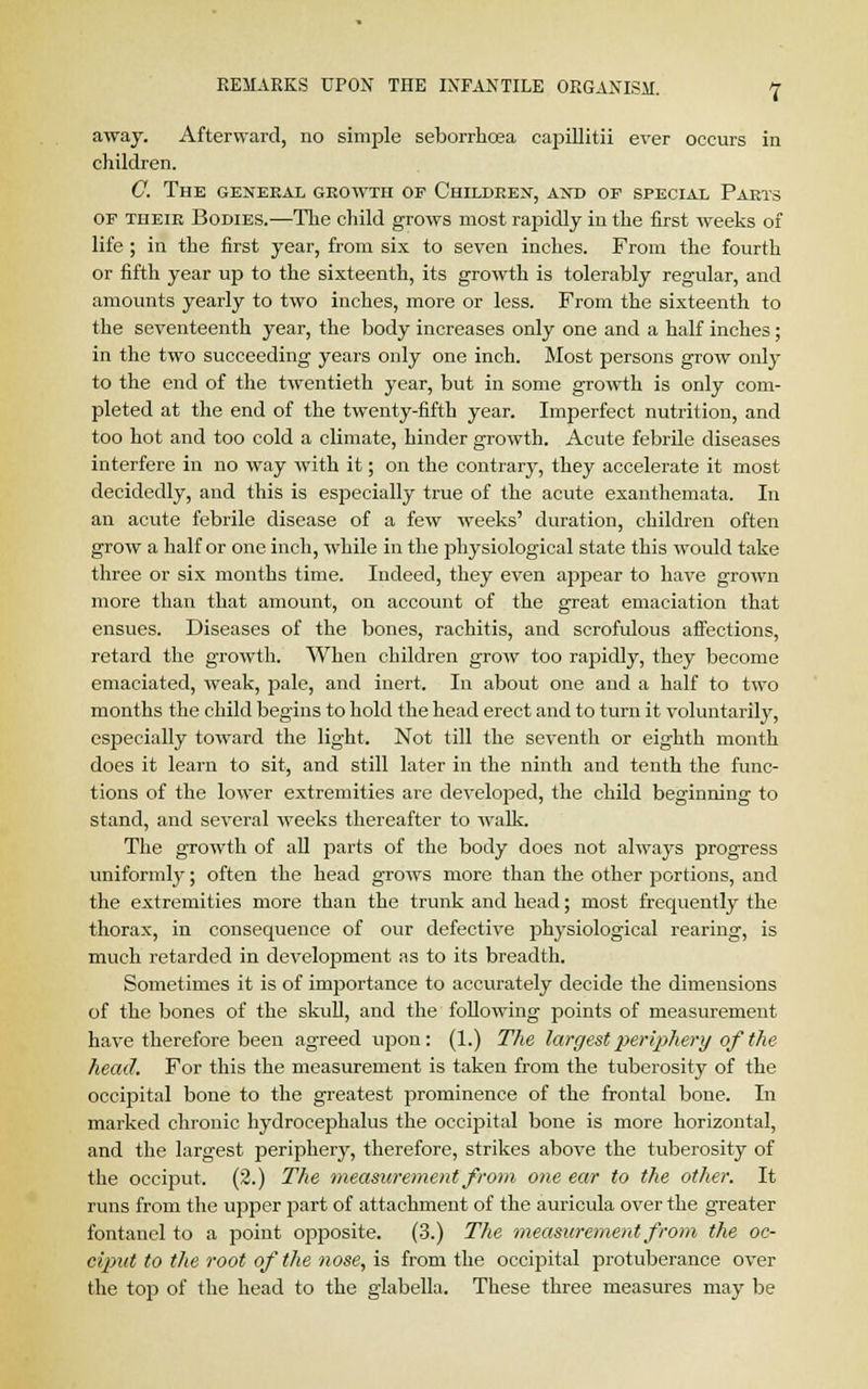 away. Afterward, no simple seborrhoea capillitii ever occurs in children. C. The general growth of Children, and of special Parts of their Bodies.—The child grows most rajfidly in the first weeks of life ; in the first year, from six to seven inches. From the fourth or fifth year up to the sixteenth, its growth is tolerably regular, and amounts yearly to two inches, more or less. From the sixteenth to the seventeenth year, the body increases only one and a half inches; in the two succeeding years only one inch. Most persons grow only to the end of the twentieth year, but in some growth is only com- pleted at the end of the twenty-fifth year. Imperfect nutrition, and too hot and too cold a climate, hinder growth. Acute febrile diseases interfere in no way with it; on the contrary, they accelerate it most decidedly, and this is especially true of the acute exanthemata. In an acute febrile disease of a few weeks' duration, children often grow a half or one inch, while in the physiological state this would take three or six months time. Indeed, they even appear to have grown more than that amount, on account of the great emaciation that ensues. Diseases of the bones, rachitis, and scrofulous affections, retard the growth. When children grow too rapidly, they become emaciated, weak, pale, and inert. In about one and a half to two months the child begins to hold the head erect and to turn it voluntarily, especially toward the light. Not till the seventh or eighth month does it learn to sit, and still later in the ninth and tenth the func- tions of the lower extremities are developed, the child beginning to stand, and several weeks thereafter to walk. The growth of all parts of the body does not always progress uniformly; often the head grows more than the other portions, and the extremities more than the trunk and head; most frequently the thorax, in consequence of our defective physiological rearing, is much retarded in development as to its breadth. Sometimes it is of importance to accurately decide the dimensions of the bones of the skull, and the following points of measurement have therefore been agreed upon: (1.) The largest periphery of the head. For this the measurement is taken from the tuberosity of the occipital bone to the greatest prominence of the frontal bone. In marked chronic hydrocephalus the occipital bone is more horizontal, and the largest periphery, therefore, strikes above the tuberosity of the occiput. (2.) The measurement from one ear to the other. It runs from the upper part of attachment of the auricula over the greater fontanel to a point opposite. (3.) The measurement from the oc- ciput to the root of the nose, is from the occipital protuberance over the top of the head to the glabella. These three measures may be