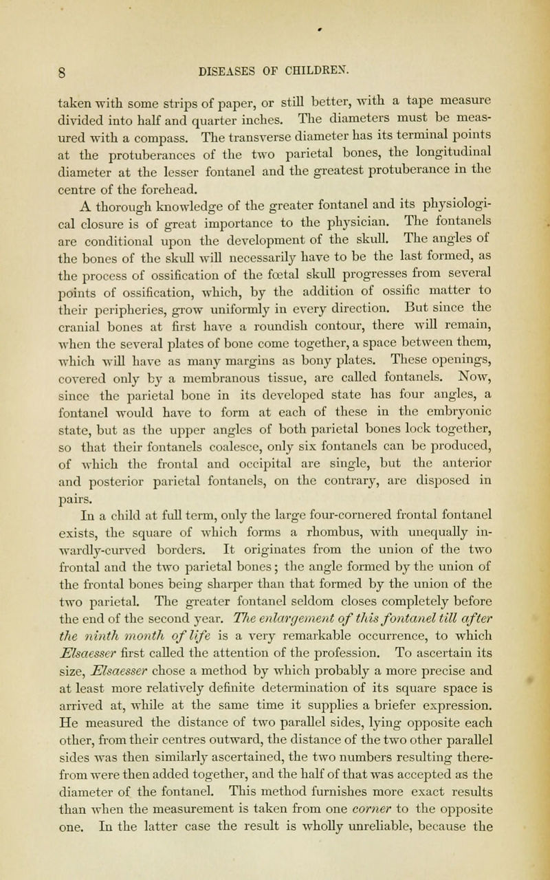 taken with some strips of paper, or still better, with a tape measure divided into half and quarter inches. The diameters must be meas- ured with a compass. The transverse diameter has its terminal points at the protuberances of the two parietal bones, the longitudinal diameter at the lesser fontanel and the greatest protuberance in the centre of the forehead. A thorough knowledge of the greater fontanel and its physiologi- cal closure is of great importance to the physician. The fontanels are conditional upon the development of the skull. The angles of the bones of the skull will necessarily have to be the last formed, as the process of ossification of the foetal skull progresses from several points of ossification, which, by the addition of ossific matter to their peripheries, grow uniformly in every direction. But since the cranial bones at first have a roundish contour, there will remain, when the several plates of bone come together, a space between them, which will have as many margins as bony plates. These openings, covered only by a membranous tissue, are called fontanels. Now, since the parietal bone in its developed state has four angles, a fontanel would have to form at each of these in the embryonic state, but as the upper angles of both parietal bones lock together, so that their fontanels coalesce, only six fontanels can be produced, of which the frontal and occipital are single, but the anterior and posterior parietal fontanels, on the contrary, are disjiosed in pairs. In a child at full term, only the large four-cornered frontal fontanel exists, the square of which forms a rhombus, with unequally in- wardly-curved borders. It originates from the union of the two frontal and the two parietal bones; the angle formed by the union of the frontal bones being sharper than that formed by the union of the two parietal. The greater fontanel seldom closes completely before the end of the second year. The enlargement of this fontanel till after the ninth ?nonth of life is a very remarkable occurrence, to which Elsaesser first called the attention of the profession. To ascertain its size, Elsaesser chose a method by which probably a more precise and at least more relatively definite determination of its square space is arrived at, while at the same time it supplies a briefer expression. He measured the distance of two parallel sides, lying opposite each other, from their centres outward, the distance of the two other parallel sides was then similarly ascertained, the two numbers resulting there- from were then added together, and the half of that was accepted as the diameter of the fontanel. This method furnishes more exact results than when the measurement is taken from one comer to the opposite one. In the latter case the result is wholly unreliable, because the