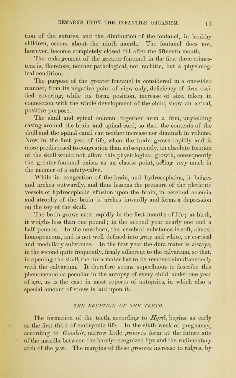 tion of the sutures, and the diminution of the fontanel, in healthy children, occurs about the ninth month. The fontanel does not, however, become completely closed till after the fifteenth month. The enlargement of the greater fontanel in the first three trimes- ters is, therefore, neither pathological, nor rachitic, but a physiolog- ical condition. The purpose of the greater fontanel is considered in a one-sided manner, from its negative point of view only, deficiency of firm ossi- fied covering, while its form, position, increase of size, taken in connection with the whole development of the child, show an actual, positive purpose. The skull and spinal column together form a firm, unyielding casing around the brain and spinal cord, so that the contents of the skull and the spinal canal can neither increase nor diminish in volume. Now in the first year of life, when the brain grows rapidly and is more predisposed to congestion than subsequently, an absolute fixation of the skull would not allow this physiological growth, consequently the greater fontanel exists as an elastic point, acting very much in the manner of a safety-valve. While in congestion of the brain, and hydrocephalus, it bulges and arches outwardly, and thus lessens the pressure of the plethoric vessels or hydrocephalic effusion upon the brain, in cerebral anasmia and atrophy of the brain it arches inwardly and forms a depression on the top of the skull. The brain grows most rapidly in the first months of life; at birth, it weighs less than one pound; in the second year nearly one and a half pounds. In the new-born, the cerebral substance is soft, almost homogeneous, and is not well defined into gray and white, or cortical and medullary substance. In the first year the dura mater is always, in the second quite frequently, firmly adherent to the calvarium, so that, in opening the skull, the dura mater has to be removed simultaneously with the calvarium. It therefore seems superfluous to describe this phenomenon as peculiar in the autopsy of every child under one year of age, as is the case in most reports of autopsies, in which also a special amount of stress is laid upon it. THE ERUPTION OF TEE TEETH. The formation of the teeth, according to JT>/rtI, begins as early as the first third of embryonic life. In the sixth week of pregnancy, according to Goodsir, narrow little grooves form at the future site of the maxilla between the barely-recognized lirjs and the rudimentary arch of the jaw. The margins of these grooves increase to ridges, by