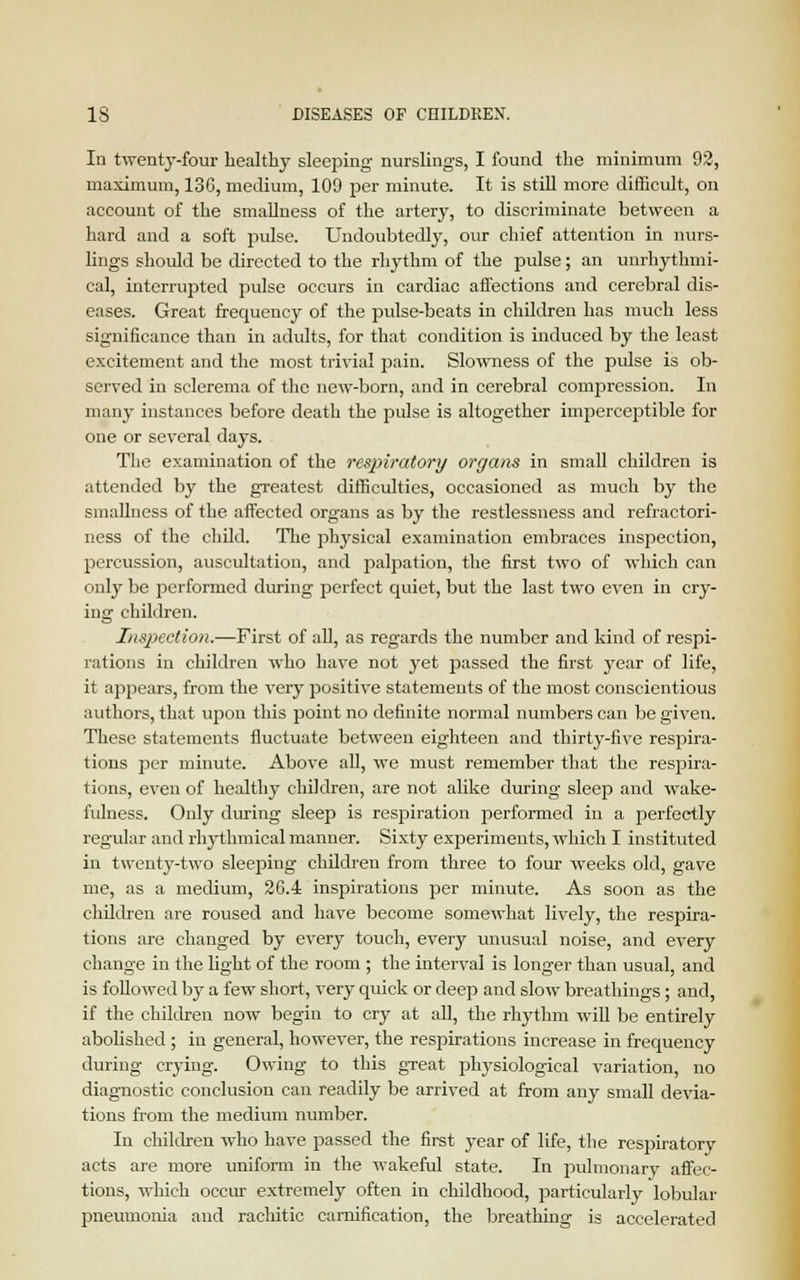 In twenty-four healthy sleeping nurslings, I found the minimum 92, maximum, 13C, medium, 109 per minute. It is still more difficult, on account of the smallness of the artery, to discriminate between a hard and a soft pulse. Undoubtedly, our chief attention in nurs- lings should be directed to the rhythm of the pulse; an unrhythmi- cal, interrupted pulse occurs in cardiac affections and cerebral dis- eases. Great frequency of the pulse-beats in children has much less significance than in adults, for that condition is induced by the least excitement and the most trivial pain. Slowness of the pulse is ob- served in sclerema of the new-born, and in cerebral compression. In many instances before death the pulse is altogether imperceptible for one or several days. The examination of the respiratory organs in small children is attended by the greatest difficulties, occasioned as much by the smallness of the affected organs as by the restlessness and refractori- ness of the child. The physical examination embraces inspection, percussion, auscultation, and palpation, the first two of which can only be performed during perfect quiet, but the last two even in cry- ing children. Inspection.—First of all, as regards the number and kind of respi- rations in children wdio have not yet passed the first year of life, it appears, from the very positive statements of the most conscientious authors, that upon this point no definite normal numbers can be given. These statements fluctuate between eighteen and thirty-five respira- tions per minute. Above all, wTe must remember that the respira- tions, even of healthy children, are not alike during sleep and wake- fulness. Only during sleep is respiration performed in a perfectly regular and rhythmical manner. Sixty experiments, which I instituted in twenty-two sleeping children from three to four weeks old, gave me, as a medium, 26.4 inspirations per minute. As soon as the children are roused and have become somewhat lively, the respira- tions are changed by every touch, every unusual noise, and every change in the light of the room ; the interval is longer than usual, and is followed by a few short, very quick or deep and slow breathings; and, if the children now begin to cry at all, the rhythm will be entirely abolished ; in general, however, the respirations increase in frequency during crying. Owing to this great physiological variation, no diagnostic conclusion can readily be arrived at from any small devia- tions from the medium number. In children who have passed the first year of life, the respiratory acts are more uniform in the wakeful state. In pulmonary affec- tions, which occur extremely often in childhood, particularly lobular pneumonia and rachitic carnification, the breathing is accelerated