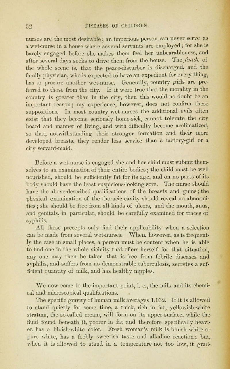 nurses are the most desirable; an imperious person can never serve as a wet-nurse in a house where several servants are employed; for she is barely engaged before she makes them feel her unbearableness, and after several days seeks to drive them from the house. The finale of the whole scene is, that the peace-disturber is discharged, and the family physician, who is expected to have an expedient for every thing, has to procure another wet-nurse. Generally, country girls are pre- ferred to those from the city. If it were true that the morality in the country is greater than in the city, then this would no doubt be an important reason; my experience, however, does not confirm these suppositions. In most country wet-nurses the additional evils often exist that they become seriously home-sick, cannot tolerate the city board and manner of living, and with difficulty become acclimatized, so that, notwithstanding their stronger formation and their more developed breasts, they render less servioe than a factory-girl or a city servant-maid. Before a wet-nurse is engaged she and her child must submit them- selves to an examination of their entire bodies ; the child must be well nourished, should be sufficiently fat for its age, and on no parts of its bodj' should have the least suspicious-looking sore. The nurse should have the above-described qualifications of the breasts and gums; the physical examination of the thoracic cavity should reveal no abnormi- ties ; she should be free from all kinds of ulcers, and the mouth, anus, and genitals, in particular, should be carefully examined for traces of syphilis. All these precepts only find their applicability when a selection can be made from several wet-nurses. When, however, as is frequent- ly the case in small places, a person must be content when he is able to find one in the whole vicinity that offers herself for that situation, any one may then be taken that is free from febrile diseases and syphilis, and suffers from no demonstrable tuberculosis, secretes a suf- ficient quantity of milk, and has healthy nipples. We now come to the important point, i. e., the milk and its chemi- cal and microscopical qualifications. The specific gravity of human milk averages 1.032. If it is allowed to stand quietly for some time, a thick, rich in fat, yellowish-white stratum, the so-called cream, will form on its upper surface, while the fluid found beneath it, poorer in fat and therefore specifically heavi- er, has a bluish-white color. Fresh woman's milk is bluish white or pure white, has a feebly sweetish taste and alkaline reaction; but, when it is allowed to stand in a temperature not too low, it grad-