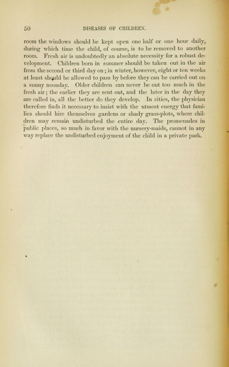 room the windows should be kept open one half or one hour daily, during which time the child, of course, is to be removed to another room. Fresh air is undoubtedly an absolute necessity for a robust de- velopment. Children bom in summer should be taken out in the air from the second or third day on ; in winter, however, eight or ten weeks at least shcjuld be allowed to pass by before they can be carried out on a sunny noonday. Older children can never be out too much in the fresh air; the earlier they are sent out, and the later in the day they are called in, all the better do they develop. In cities, the physician therefore finds it necessary to insist with the utmost energy that fami- lies should hire themselves gardens or shady grass-plots, where chil- dren may remain undisturbed the entire day. The promenades in public places, so much in favor with the nursery-maids, cannot in any way replace the undisturbed enjoyment of the child in a private park.