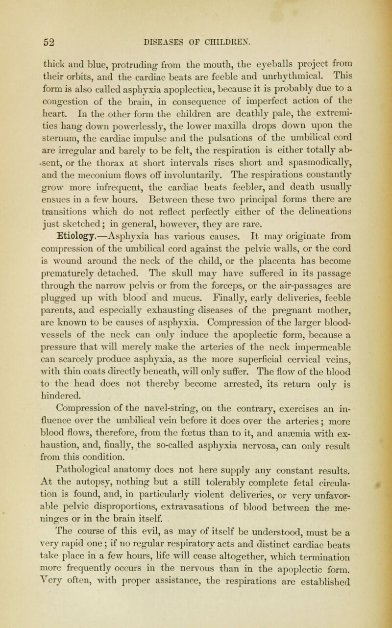 thick and blue, protruding from the mouth, the eyeballs project from their orbits, and the cardiac beats are feeble and unrhythmical. This form is also called asphyxia apoplectica, because it is probably due to a congestion of the brain, in consequence of imperfect action of the heart. In the other form the children are deathly pale, the extremi- ties hang down powerlesslj-, the lower maxilla drops down upon the sternum, the cardiac impulse and the pulsations of the umbilical cord are irregular and barely to be felt, the respiration is either totally ab- •sent, or the thorax at short intervals rises short and spasmodically, and the meconium flowTs off involuntarily. The respirations constantly grow more infrequent, the cardiac beats feebler, and death usually ensues in a few hours. Between these two principal forms there are transitions which do not reflect perfectly either of the delineations just sketched; in general, however, they are rare. Etiology.—Asphyxia has various causes. It may originate from compression of the umbilical cord against the pelvic walls, or the cord is wound around the neck of the child, or the placenta has become prematurely detached. The skull may have suffered in its passage through the narrow pelvis or from the forceps, or the air-j>assages are plugged up with blood and mucus. Finally, early deliveries, feeble parents, and especially exhausting diseases of the pregnant mother, are known to be causes of asphyxia. Compression of the larger blood- vessels of the neck can only induce the apoplectic form, because a pressure that will merely make the arteries of the neck impermeable can scarcely produce asphyxia, as the more superficial cervical veins, with thin coats directly beneath, will only suffer. The flow of the blood to the head does not thereby become arrested, its return only is hindered. Compression of the navel-string, on the contrary-, exercises an in- fluence over the umbilical vein before it does over the arteries; more blood flows, therefore, from the foetus than to it, and anaemia with ex- haustion, and, finally, the so-called asphyxia nervosa, can only result from this condition. Pathological anatomy does not here supply any constant results. At the autopsy, nothing but a still tolerably complete fetal circula- tion is found, and, in particularly violent deliveries, or very unfavor- able pelvic disproportions, extravasations of blood between the me- ninges or in the brain itself. The course of this evil, as may of itself be understood, must be a very rapid one; if no regular respiratory acts and distinct cardiac beats take place in a few hours, life will cease altogether, which termination more frequently occurs in the nervous than in the apoplectic form. Very often, with proper assistance, the respirations are established
