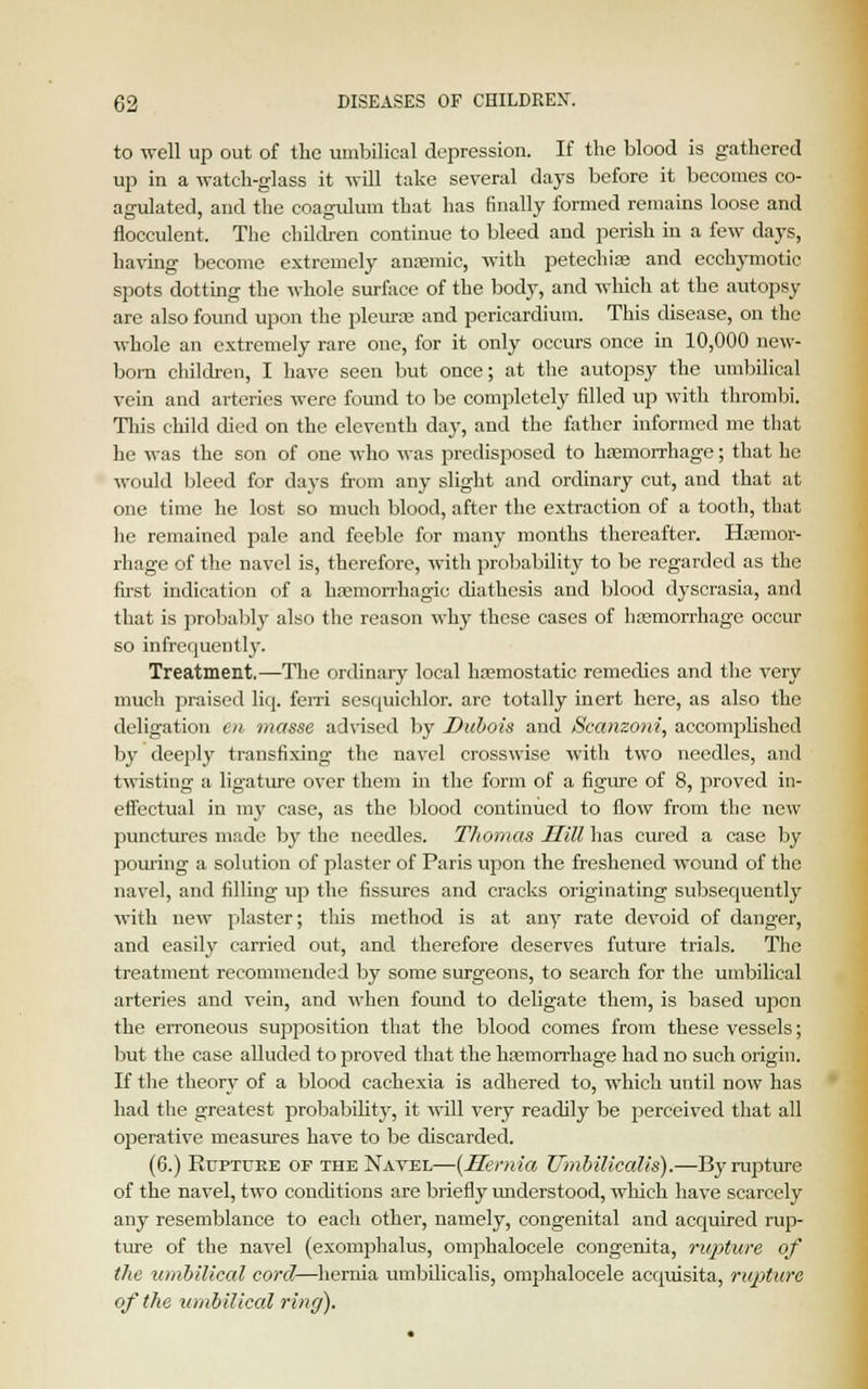 to well up out of the umbilical depression. If the blood is gathered up in a watch-glass it will take several days before it becomes co- agulated, and the coagulum that has finally formed remains loose and flocculent. The children continue to bleed and perish in a few days, having become extremely anemic, with petechias and ecchymotic spots dotting the whole surface of the body, and which at the autopsy are also found upon the pleura; and pericardium. This disease, on the whole an extremely rare one, for it only occurs once in 10,000 new- born children, I have seen but once; at the autopsy the umbilical vein and arteries were found to be completely filled up with thrombi. This child died on the eleventh day, and the father informed me that he was the son of one who was predisposed to hemorrhage; that he would bleed for days from any slight and ordinary cut, and that at one time he lost so much blood, after the extraction of a tooth, that he remained pale and feeble for many months thereafter. Haemor- rhage of the navel is, therefore, with probability to be regarded as the first indication of a hemorrhagic diathesis and blood dyscrasia, and that is probably also the reason why these cases of hemorrhage occur so infrequently. Treatment.—The ordinary local haemostatic remedies and the very much praised liq. fern sesquichlor. are totally inert here, as also the deligation en masse advised by Dubois and iSccmzoni, accomplished by deeply transfixing the navel crosswise with two needles, and twisting a ligature over them in the form of a figure of 8, proved in- effectual in my case, as the blood continued to flow from the new punctures made by the needles. Thomas Hill has cured a case by pouring a solution of plaster of Paris upon the freshened wound of the navel, and filling up the fissures and cracks originating subsequently with new plaster; this method is at any rate devoid of danger, and easily carried out, and therefore deserves future trials. The treatment recommended by some surgeons, to search for the umbilical arteries and vein, and when found to deligate them, is based ujion the erroneous supposition that the blood comes from these vessels; but the case alluded to proved that the hemorrhage had no such origin. If the theory of a blood cachexia is adhered to, which until now has had the greatest probability, it will very readily be perceived that all operative measures have to be discarded. (6.) Rtjptuee of the Navel—{Hernia Umbilicalis).—By rupture of the navel, two conditions are briefly understood, which have scarcely any resemblance to each other, namely, congenital and acquired rup- ture of the navel (exomphalus, omphalocele congenita, rupture of the umbilical corcl—hernia umbilicalis, omphalocele acquisita, rupture of the umbilical ring).