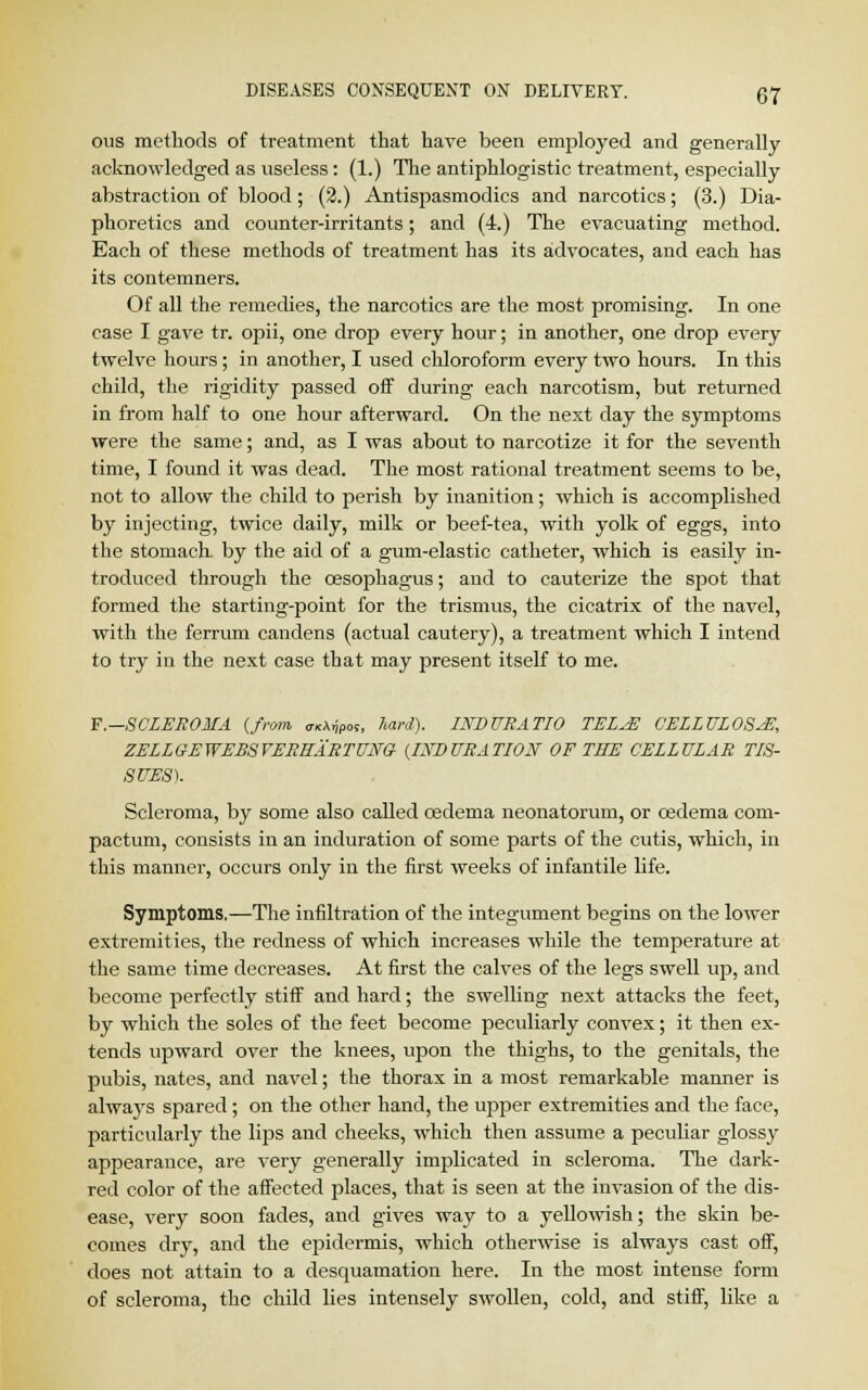 ous methods of treatment that have been employed and generally- acknowledged as useless: (1.) The antiphlogistic treatment, especially abstraction of blood; (2.) Antispasmodics and narcotics; (3.) Dia- phoretics and counter-irritants; and (4.) The evacuating method. Each of these methods of treatment has its advocates, and each has its contemners. Of all the remedies, the narcotics are the most promising. In one case I gave tr. opii, one drop every hour; in another, one drop every twelve hours; in another, I used chloroform every two hours. In this child, the rigidity passed off during each narcotism, but returned in from half to one hour afterward. On the next day the symptoms were the same; and, as I was about to narcotize it for the seventh time, I found it was dead. The most rational treatment seems to be, not to allow the child to perish by inanition; which is accomplished by injecting, twice daily, milk or beef-tea, with yolk of eggs, into the stomach, by the aid of a gum-elastic catheter, which is easily in- troduced through the oesophagus; and to cauterize the spot that formed the starting-point for the trismus, the cicatrix of the navel, with the ferrum candens (actual cautery), a treatment which I intend to try in the next case that may present itself to me. F.--SCLEROMA {from ^pm, hard). INDURATIO TEL^E CELLULOSE, ZELLGEWEBSYEREARTUNG {INDURATION OF THE CELLULAR TIS- SUES). Scleroma, by some also called oedema neonatorum, or oedema com- pactum, consists in an induration of some parts of the cutis, which, in this manner, occurs only in the first weeks of infantile life. Symptoms.—The infiltration of the integument begins on the lower extremities, the redness of which increases while the temperature at the same time decreases. At first the calves of the legs swell up, and become perfectly stiff and hard; the swelling next attacks the feet, by which the soles of the feet become peculiarly convex; it then ex- tends upward over the knees, upon the thighs, to the genitals, the pubis, nates, and navel; the thorax in a most remarkable manner is always spared; on the other hand, the upper extremities and the face, particularly the lips and cheeks, which then assume a peculiar glossy appearance, are very generally implicated in scleroma. The dark- red color of the affected places, that is seen at the invasion of the dis- ease, very soon fades, and gives way to a yellowish; the skin be- comes dry, and the epidermis, which otherwise is always cast off, does not attain to a desquamation here. In the most intense form of scleroma, the child lies intensely swollen, cold, and stiff, like a