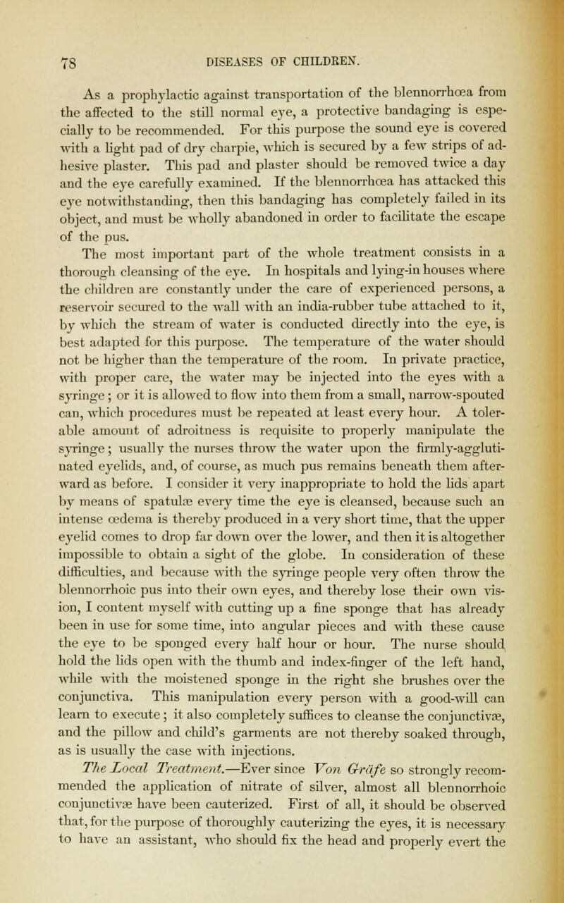 As a prophylactic against transportation of the blennorrhea from the affected to the still normal eye, a protective bandaging is espe- cially to be recommended. For this purpose the sound eye is covered with a light pad of dry charpie, which is secured by a few strips of ad- hesive plaster. This pad and plaster should be removed twice a day and the eye carefully examined. If the blennorrhoea has attacked this eye notwithstanding, then this bandaging has completely failed in its object, and must be wholly abandoned in order to facilitate the escape of the pus. The most important part of the whole treatment consists in a thorough cleansing of the eye. In hospitals and lying-in houses where the children are constantly under the care of experienced persons, a reservoir secured to the wall with an india-rubber tube attached to it, by which the stream of water is conducted directly into the eye, is best adapted for this purpose. The temperature of the water should not be higher than the temperature of the room. In private practice, with proper care, the water may be injected into the eyes with a syringe; or it is allowed to flow into them from a small, narrow-spouted can, which procedures must be repeated at least every hour. A toler- able amount of adroitness is requisite to properly manipulate the syringe; usually the nurses throw the water upon the firmly-aggluti- nated eyelids, and, of course, as much pus remains beneath them after- ward as before. I consider it very inappropriate to hold the lids apart by means of spatula; every time the eye is cleansed, because such an intense oedema is thereby produced in a very short time, that the upper eyelid comes to drop far down over the lower, and then it is altogether impossible to obtain a sight of the globe. In consideration of these difficulties, and because with the syringe people very often throw the blennorrhoic pus into their own eyes, and thereby lose their own vis- ion, I content myself with cutting up a fine sponge that has already been in use for some time, into angular pieces and with these cause the eye to be sponged every half hour or hour. The nurse should hold the lids open with the thumb and index-finger of the left hand, while with the moistened sponge in the right she brushes over the conjunctiva. This manipulation every person with a good-will can learn to execute; it also completely suffices to cleanse the conjunctiva?, and the pillow and child's garments are not thereby soaked through, as is usually the case with injections. The Local Treatment.—Ever since Yon Grc'ife so strongly recom- mended the application of nitrate of silver, almost all blennorrhoic conjunctiva; have been cauterized. First of all, it should be observed that, for the purpose of thoroughly cauterizing the eyes, it is necessary to have an assistant, who should fix the head and properly evert the
