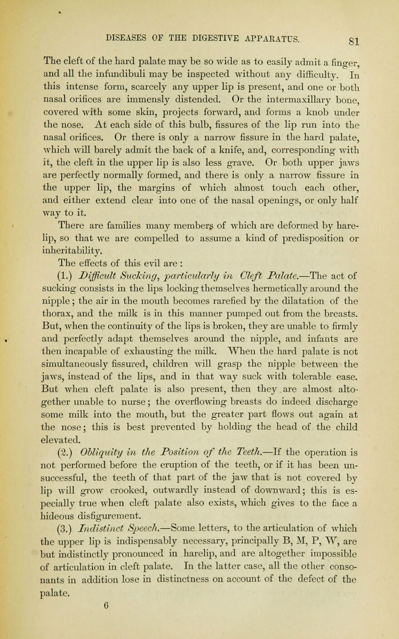 The cleft of the hard palate may be so wide as to easily admit a fino-er and all the infundibuli may be inspected without any difficulty. In this intense form, scarcely any upper lip is present, and one or both nasal orifices are immensly distended. Or the intermaxillary bone, covered with some skin, projects forward, and forms a knob under the nose. At each side of this bulb, fissures of the lip run into the nasal orifices. Or there is only a narrow fissure in the hard palate, which will barely admit the back of a knife, and, corresponding with it, the cleft in the upper lip is also less grave. Or both upper jaws are perfectly normally formed, and there is only a narrow fissure in the upper lip, the margins of which almost touch eacli other, and either extend clear into one of the nasal openings, or only half way to it. There are families many members of which are deformed by hare- lip, so that we are compelled to assume a kind of predisposition or inheritability. The effects of this evil are : (1.) Difficult Sucking, particularly in Cleft Palate.—The act of sucking consists in the lips locking themselves hermetically around the nipple; the air in the mouth becomes rarefied by the dilatation of the thorax, and the milk is in this manner pumped out from the breasts. But, when the continuity of the lips is broken, they are unable to firmly and perfectly adapt themselves around the nipple, and infants are then incapable of exhausting the milk. When the hard palate is not simultaneously fissured, children will grasp the nipple between the jaws, instead of the lips, and in that way suck with tolerable ease. But when cleft palate is also present, then they are almost alto- gether unable to nurse; the overflowing breasts do indeed discharge some milk into the mouth, but the greater part flows out again at the nose; this is best prevented by holding the head of the child elevated. (2.) Obliquity in the Position of the Teeth.—If the operation is not performed before the eruption of the teeth, or if it has been un- successful, the teeth of that part of the jaw that is not covered by lip will grow crooked, outwardly instead of downward; this is es- pecially true when cleft palate also exists, which gives to the face a hideous disfigurement. (3.) Indistinct Speech.—Some letters, to the articulation of which the upper lip is indispensably necessary, principally B, M, P, W, are but indistinctly pronounced in harelip, and are altogether impossible of articulation in cleft palate. In the latter case, all the other conso- nants in addition lose in distinctness on account of the defect of the palate. 6