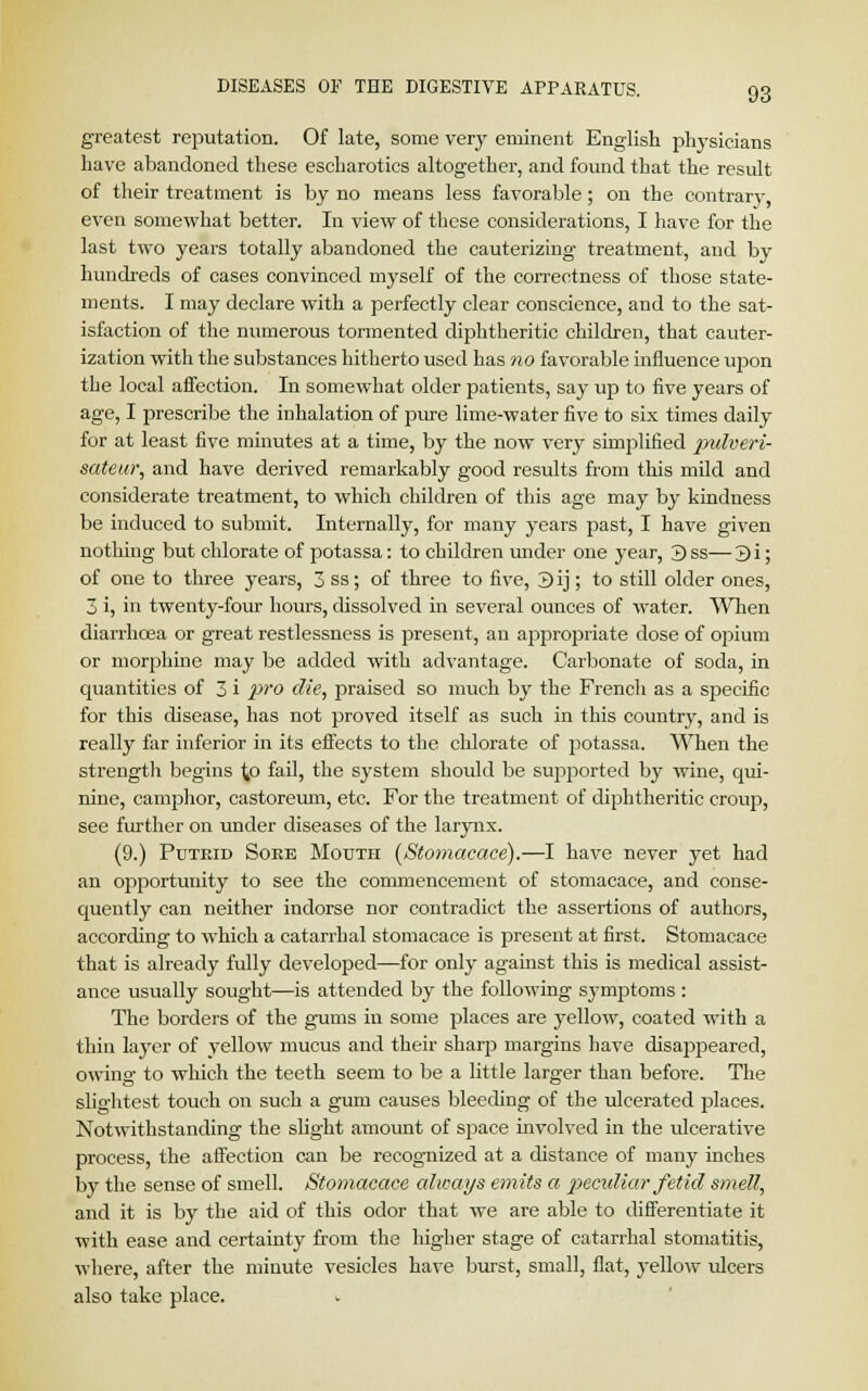 greatest reputation. Of late, some very eminent English plvysicians have abandoned these escharotics altogether, and found that the result of their treatment is by no means less favorable; on the contrary, even somewhat better. In view of these considerations, I have for the last two years totally abandoned the cauterizing treatment, and by hundreds of cases convinced myself of the correctness of those state- ments. I may declare with a perfectly clear conscience, and to the sat- isfaction of the numerous tormented diphtheritic children, that cauter- ization with the substances hitherto used has no favorable influence upon the local affection. In somewhat older patients, say up to five years of age, I prescribe the inhalation of pure lime-water five to six times daily for at least five minutes at a time, by the now very simplified pulveri- sateur, and have derived remarkably good results from this mild and considerate treatment, to which children of this age may by kindness be induced to submit. Internally, for many years past, I have given nothing but chlorate of potassa: to children under one year, 3ss—3i; of one to three years, 3 ss; of three to five, 3ij; to still older ones, 3 i, in twenty-four hours, dissolved in several ounces of water. When diarrhoea or great restlessness is present, an appropriate dose of o])ium or morphine may be added with advantage. Carbonate of soda, in quantities of 3 i pro die, praised so much by the French as a specific for this disease, has not proved itself as such in this country, and is really far inferior in its effects to the chlorate of potassa. When the strength begins to fail, the system should be supported by wine, qui- nine, camphor, castoreum, etc. For the treatment of diphtheritic croup, see further on under diseases of the larynx. (9.) Puteid Soke Mouth (Stomacace).—I have never yet had an opportunity to see the commencement of stomacace, and conse- quently can neither indorse nor contradict the assertions of authors, according to which a catarrhal stomacace is present at first. Stomacace that is already fully developed—for only against this is medical assist- ance usually sought—is attended by the following symptoms : The borders of the gums in some places are yellow, coated with a thin layer of yellow mucus and their sharp margins have disappeared, owing to which the teeth seem to be a little larger than before. The slightest touch on such a gum causes bleeding of the ulcerated places. Notwithstanding the slight amount of space involved in the ulcerative process, the affection can be recognized at a distance of many inches by the sense of smell. Stomacace always emits a peculiar fetid smell, and it is by the aid of this odor that we are able to differentiate it with ease and certainty from the higher stage of catarrhal stomatitis, where, after the minute vesicles have burst, small, flat, yellow ulcers also take place.