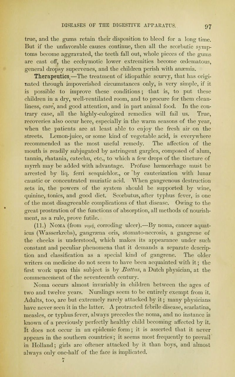 true, and the gums retain their disposition to bleed for a long time. But if the unfavorable causes continue, then all the scorbutic symp- toms become aggravated, the teeth fall out, whole pieces of the gums are cast off, the ecchymotic lower extremities become oedematous, general dropsy supervenes, and the children perish with anaemia. Therapeutics,—The treatment of idiojsathic scurvy, that has origi- nated through impoverished circumstances only, is very simple, if it is possible to improve these conditions; that is, to put these children in a dry, well-ventilated room, and to procure for them clean- liness, care, and good attention, and in part animal food. In the con- trary case, all the highly-eulogized remedies will fail us. True, recoveries also occur here, especially in the warm seasons of the year, when the patients are at least able to enjoy the fresh air on the streets. Lemon-juice, or some kind of vegetable acid, is everywhere recommended as the most useful remedy. The affection of the mouth is readily subjugated by astringent gargles, composed of alum, tannin, rhatania, catechu, etc., to which a few drops of the tincture of myrrli may be added with advantage. Profuse hemorrhage must be arrested by liq. ferri sesquichlor., or 'by cauterization with lunar caustic or concentrated muriatic acid. When gangrenous destruction sets in, the powers of the system should be supported by wine, quinine, tonics, and good diet. Scorbutus, after typhus fever, is one of the most disagreeable complications of that disease. Owing to the great prostration of the functions of absorption, all methods of nourish- ment, as a rule, jorove futile. (11.) Noma (from vo/i%, corroding ulcer).—By noma, cancer aquat- icus (Wasserkrebs), gangrajna oris, stomato-necrosis, a gangrene of the cheeks is understood, which makes its appearance under such constant and peculiar phenomena that it demands a separate descrip- tion and classification as a special kind of gangrene. The older writers on medicine do not seem to have been acquainted with it; the first work upon this subject is by Sattus, a Dutch physician, at the commencement of the seventeenth century. Noma occurs almost invariably in children between the ages of two and twelve years. Nurslings seem to be entirely exempt from it. Adults, too, are but extremely rarely attacked by it; many physicians have never seen it in the latter. A protracted febrile disease, scarlatina, measles, or typhus fever, always precedes the noma, and no instance is known of a previously perfectly healthy child becoming affected by it. It does not occur in an epidemic form; it is asserted that it never appears in the southern countries ; it seems most frequently to prevail in Holland; girls are oftener attacked by it than boys, and almost always only one-half of the face is implicated.