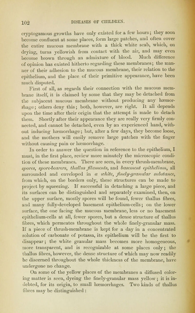 cryptogamous growths have only existed for a few hours; they soon become confluent at some places, form large patches, and often cover the entire mucous membrane with a thick white scab, which, on drying, turns yellowish from contact with the air, and may even become brown through an admixture of blood. Much difference of opinion has existed hitherto regarding these membranes; the man- ner of their adhesion to the mucous membrane, their relation to the epithelium, and the place of their primitive appearance, have been much disputed. First of all, as regards their connection with the mucous mem- brane itself, it is claimed by some that they may be detached from the subjacent mucous membrane without producing any haemor- rhage; others deny this; both, however, are right. It all depends upon the time after their origin that the attempt is made to detach them. Shortly after their appearance they are really very firmly con- nected, and cannot be detached, even by an experienced hand, with- out inducing haemorrhage; but, after a few days, they become loose, and the mothers will easily remove large patches with the finger without causing pain or haemorrhage. In order to answer the question in reference to the epithelium, I must, in the first place, review more minutely the microscopic condi- tion of these membranes. There are seen, in every thrush-membrane, spores, sjiore-bearers, thcdlus filaments, and basement epithelium, all surrounded and enveloped in a white, finely-granular substance, from which, on the borders only, these structures can be made to project by squeezing. If successful in detaching a large piece, and its surfaces can be distinguished and separately examined, then, on the upper surface, mostly spores will be found, fewer thallus fibres, and many fully-developed basement epithelium-cells; on the lower surface, the one facing the mucous membrane, less or no basement epithelium-cells at all, fewer spores, but a dense structure of thallus fibres, which permeates throughout the whole finely-granular mass. If a piece of thrush-membrane is kept for a day in a concentrated solution of carbonate of potassa, its epithelium will be the first to disappear; the white granular mass becomes more homogeneous, more transparent, and is recognizable at some places only; the thallus fibres, however, the dense structure of which may now readily be discerned throughout the whole thickness of the membrane, have undergone no change. On some of the yellow places of the membranes a diffused color- ing matter is seen, dyeing the finely-granular mass yellow; it is in- debted, for its origin, to small haemorrhages. Two kinds of thallus fibres may be distinguished :