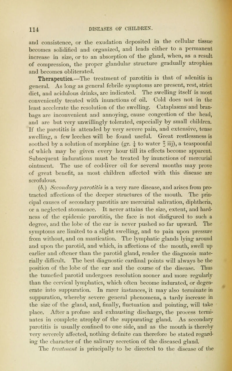 and consistence, or the exudation deposited in the cellular tissue becomes solidified and organized, and leads either to a permanent increase in size, or to an absorption of the gland, when, as a result of compression, the proper glandular structure gradually atrophies and becomes obliterated. Therapeutics.—The treatment of parotitis is that of adenitis in general. As long as general febrile symptoms are present, rest, strict diet, and acidulous drinks, are indicated. The swelling itself is most conveniently treated with inunctions of oil. Cold does not in the least accelerate the resolution of the swelling. Cataplasms and bran- bags are inconvenient and annoying, cause congestion of the head, and are but very unwillingly tolerated, especially by small children. If the parotitis is attended by very severe pain, and extensive, tense swelling, a few leeches will be found useful. Great restlessness is soothed by a solution of morphine (gr. £ to water 3 iij), a teaspoonful of which may be given every hour till its effects become apparent. Subsequent indurations must be treated by inunctions of mercurial ointment. The use of cod-liver oil for several months may prove of great benefit, as most children affected with this disease are scrofulous. (b.) Secondary parotitis is a very rare disease, and arises from pro- tracted affections of the deeper structures of the mouth. The prin- cipal causes of secondary parotitis are mercurial sabvation, diphtheria, or a neglected stomacace. It never attains the size, extent, and hard- ness of the epidemic parotitis, the face is not disfigured to such a degree, and the lobe of the ear is never pushed so far upward. The symptoms are limited to a slight swelling, and to pain upon pressure from without, and on mastication. The lymphatic glands lying around and upon the parotid, and which, in affections of the mouth, swell up earlier and oftener than the parotid gland, render the diagnosis mate- rially difficult. The best diagnostic cardinal points will always be the position of the lobe of the ear and the course of the disease. Thus the tumefied parotid undergoes resolution sooner and more regularly than the cervical lymphatics, which often become indurated, or degen- erate into suppuration. In rarer instances, it may also terminate in suppuration, whereby severe general phenomena, a tardy increase in the size of the gland, and, finally, fluctuation and pointing, will take place. After a profuse and exhausting discharge, the process termi- nates in complete atrophy of the suppurating gland. As secondary parotitis is usually confined to one side, and as the mouth is thereby very severely affected, nothing definite can therefore be stated regard- ing the character of the salivary secretion of the diseased gland. The treatment is principally to be directed to the disease of the