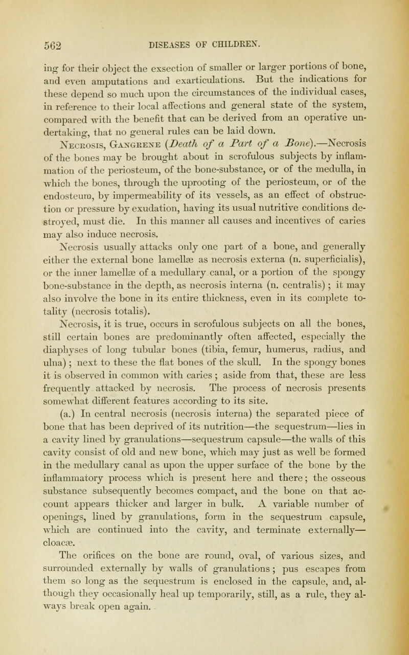 ing for their object the exsection of smaller or larger portions of bone, and even amputations and exarticulations. But the indications for these depend so much upon the circumstances of the individual cases, in reference to their local affections and general state of the system, compared with the benefit that can be derived from an operative un- dertaking, that no general rules can be laid down. Necrosis, Gangrene {Death of a Part of a Bone).—Necrosis of the bones may be brought about in scrofulous subjects by inflam- mation of the periosteum, of the bone-substance, or of the medulla, in which the bones, through the uprooting of the periosteum, or of the endosteum, by impermeability of its vessels, as an effect of obstruc- tion or pressure by exudation, having its usual nutritive conditions de- stroyed, must die. In this manner all causes and incentives of caries may also induce necrosis. Necrosis usually attacks only one part of a bone, and generally either the external bone lamella? as necrosis externa (n. superficialis), or the inner lamella? of a medullary canal, or a portion of the spongy bone-substance in the depth, as necrosis interna (n. centralis); it may also involve the bone in its entire thickness, even in its complete to- tality (necrosis totalis). Necrosis, it is true, occurs in scrofulous subjects on all the bones, still certain bones are predominantly often affected, especially the diaphyses of long tubular bones (tibia, femur, humerus, radius, and ulna) ; next to these the flat bones of the skull. In the spongy bones it is observed in common with caries ; aside from that, these are less frequently attacked by necrosis. The process of necrosis presents somewhat different features according to its site. (a.) In central necrosis (necrosis interna) the separated piece of bone that has been deprived of its nutrition—the sequestrum—lies in a cavity lined by granulations—sequestrum cajssule—the walls of this cavity consist of old and new bone, which may just as well be formed in the medullary canal as upon the upper surface of the bone by the inflammatory process which is present here and there; the osseous substance subsequently becomes compact, and the bone on that ac- count appears thicker and larger in bulk. A variable number of openings, lined by granulations, form in the sequestrum capsule, which are continued into the cavity, and terminate externally— cloaca3. The orifices on the bone are round, oval, of various sizes, and surrounded externally by walls of granulations ; pus escapes from them so long as the sequestrum is enclosed in the capsule, and, al- though they occasionally heal up temporarily, still, as a rule, they al- ways break open again.