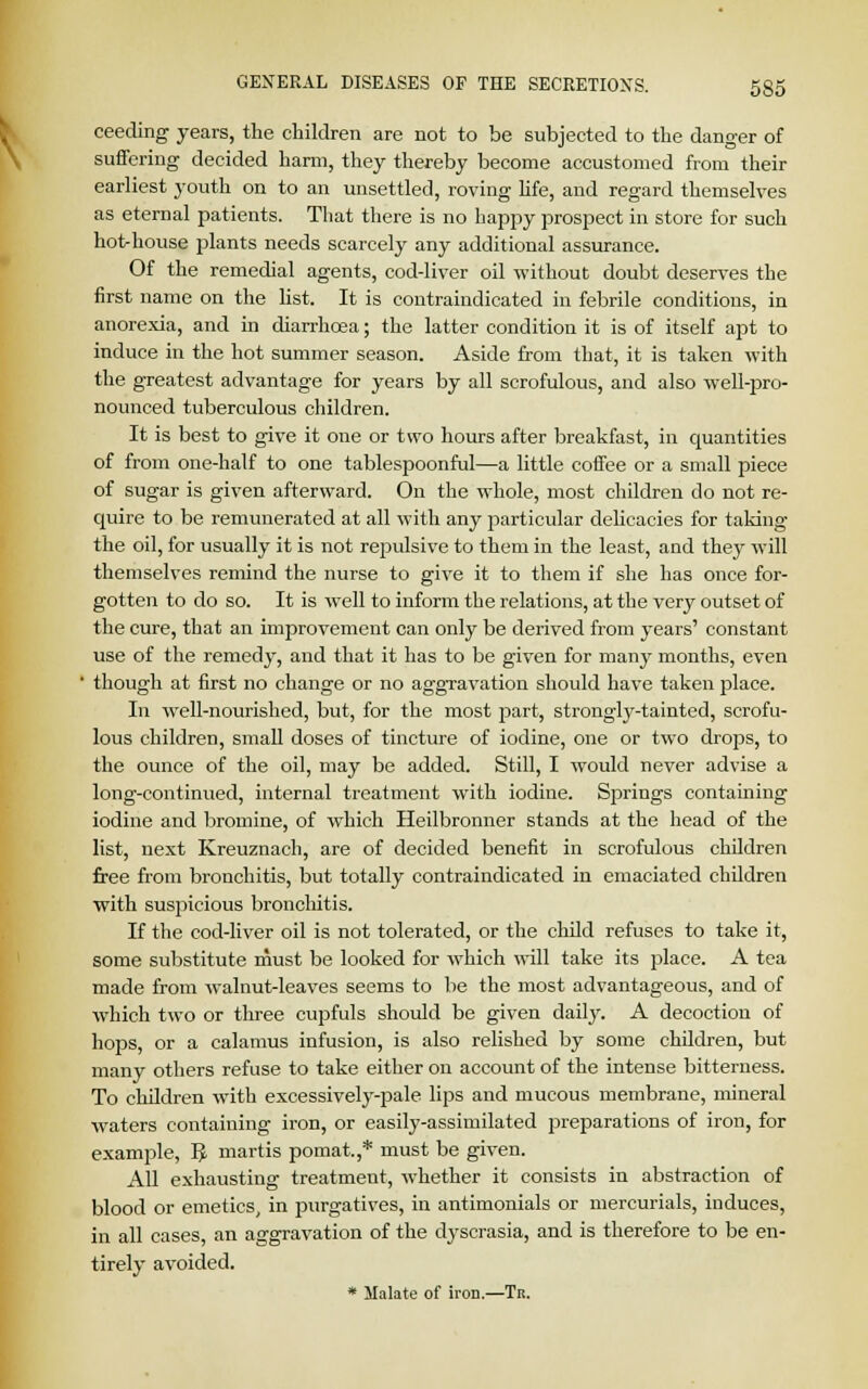 ceeding years, the children are not to be subjected to the danger of suffering decided harm, they thereby become accustomed from their earliest youth on to an unsettled, roving life, and regard themselves as eternal patients. That there is no happy prospect in store for such hot-house plants needs scarcely any additional assurance. Of the remedial agents, cod-liver oil without doubt deserves the first name on the list. It is contraindicated in febrile conditions, in anorexia, and in diarrhoea; the latter condition it is of itself apt to induce in the hot summer season. Aside from that, it is taken with the greatest advantage for years by all scrofulous, and also well-pro- nounced tuberculous children. It is best to give it one or two hours after breakfast, in quantities of from one-half to one tablespoonful—a little coffee or a small piece of sugar is given afterward. On the whole, most children do not re- quire to be remunerated at all with any particular delicacies for taking the oil, for usually it is not repulsive to them in the least, and they will themselves remind the nurse to give it to them if she has once for- gotten to do so. It is well to inform the relations, at the very outset of the cure, that an improvement can only be derived from years' constant use of the remedy, and that it has to be given for many months, even 1 though at first no change or no aggravation should have taken place. In well-nourished, but, for the most part, strongly-tainted, scrofu- lous children, small doses of tincture of iodine, one or two drops, to the ounce of the oil, may be added. Still, I would never advise a long-continued, internal treatment with iodine. Springs containing iodine and bromine, of which Heilbronner stands at the head of the list, next Kreuznach, are of decided benefit in scrofulous children free from bronchitis, but totally contraindicated in emaciated children with suspicious bronchitis. If the cod-liver oil is not tolerated, or the child refuses to take it, some substitute must be looked for which will take its place. A tea made from walnut-leaves seems to be the most advantageous, and of which two or three cupfuls should be given daily. A decoction of hops, or a calamus infusion, is also relished by some children, but many others refuse to take either on account of the intense bitterness. To children with excessively-pale lips and mucous membrane, mineral waters containing iron, or easily-assimilated jjreparations of iron, for example, 5 martis pomat.,* must be given. All exhausting treatment, whether it consists in abstraction of blood or emetics, in purgatives, in antimonials or mercurials, induces, in all cases, an aggravation of the dyscrasia, and is therefore to be en- tirely avoided. * Malate of iron.—Tr.