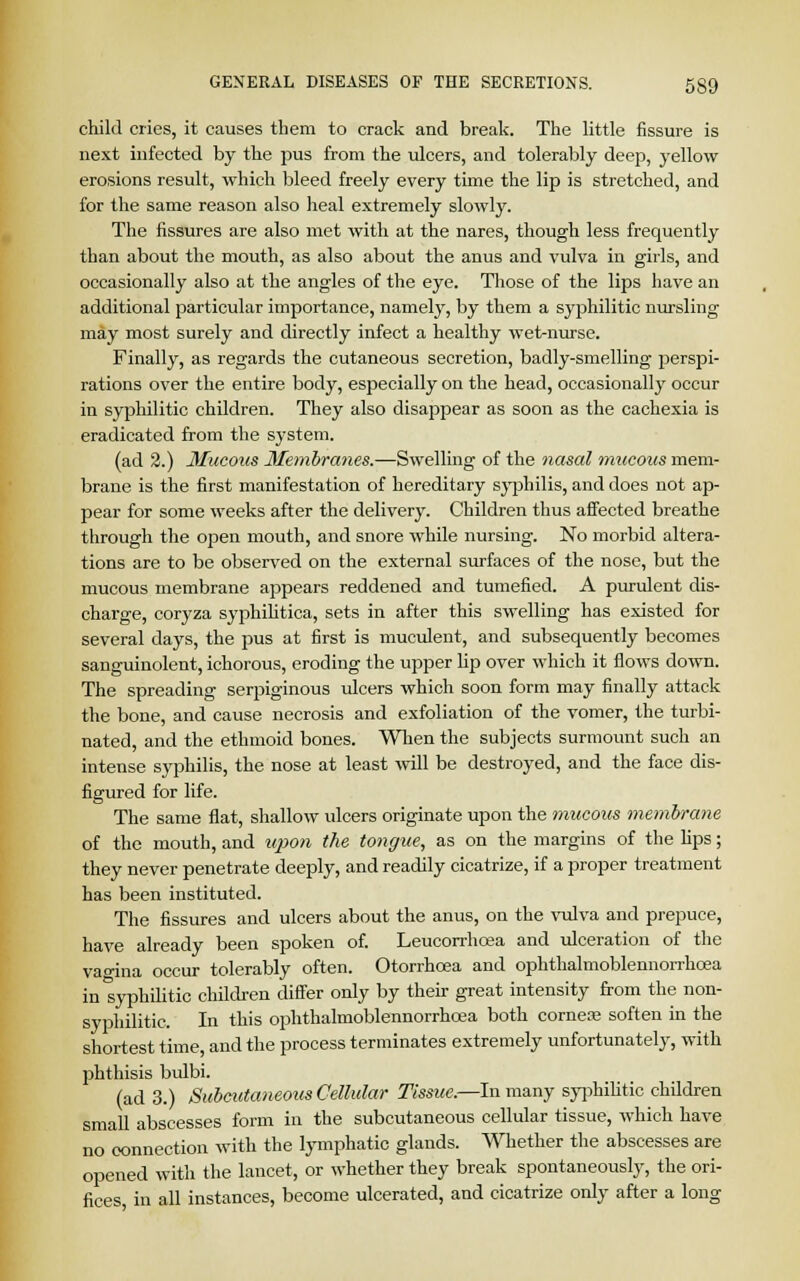 child cries, it causes them to crack and break. The little fissure is next infected by the pus from the ulcers, and tolerably deep, yellow erosions result, which bleed freely every time the lip is stretched, and for the same reason also heal extremely slowly. The fissures are also met with at the nares, though less frequently than about the mouth, as also about the anus and vulva in girls, and occasionally also at the angles of the eye. Those of the lips have an additional particular importance, namely, by them a syphilitic nursling may most surely and directly infect a healthy wet-nurse. Finally, as regards the cutaneous secretion, badly-smelling perspi- rations over the entire body, especially on the head, occasionally occur in syphilitic children. They also disappear as soon as the cachexia is eradicated from the system. (ad 2.) Mucous Membranes.—Swelling of the nasal mucous mem- brane is the first manifestation of hereditary syphilis, and does not ap- pear for some weeks after the delivery. Children thus affected breathe through the open mouth, and snore while nursing. No morbid altera- tions are to be observed on the external surfaces of the nose, but the mucous membrane appears reddened and tumefied. A purulent dis- charge, coryza syphilitica, sets in after this swelling has existed for several days, the pus at first is muculent, and subsequently becomes sanguinolent, ichorous, eroding the upper lip over which it flows down. The spreading serpiginous ulcers which soon form may finally attack the bone, and cause necrosis and exfoliation of the vomer, the turbi- nated, and the ethmoid bones. When the subjects surmount such an intense syphilis, the nose at least will be destroyed, and the face dis- figured for life. The same flat, shallow ulcers originate upon the mucous membrane of the mouth, and upon the tongue, as on the margins of the lips; they never penetrate deeply, and readily cicatrize, if a proper treatment has been instituted. The fissures and ulcers about the anus, on the vulva and prepuce, have already been spoken of. Leucorrhcea and ulceration of the vao-ina occur tolerably often. Otorrhoea and ophthalmoblennorrhcea in Syphilitic children differ only by their great intensity from the non- syphilitic. In this ophthalmoblennorrhcea both corner soften in the shortest time, and the process terminates extremely unfortunately, with phthisis bulbi. (ad 3.) Subcuta?ieous Cellular Tissue,—In many syphilitic children small abscesses form in the subcutaneous cellular tissue, which have no connection with the lymphatic glands. Whether the abscesses are opened with the lancet, or whether they break spontaneously, the ori- fices in all instances, become ulcerated, and cicatrize only after a long