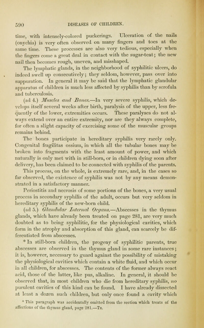 time, with intensely-colored puckerings. Ulceration of the nails (onychia) is very often observed on many fingers and toes at the same time. These processes are also very tedious, especially when the fingers come a great deal in contact with the sugar-teat; the new nail then becomes rough, uneven, and misshaped. The lymphatic glands, in the neighborhood of syphilitic ulcers, do indeed swell up consecutively; they seldom, however, pass over into suppuration. In general it may be said that the lymphatic glandular apparatus of children is much less affected by syphilis than by scrofula and tuberculosis. (ad 4.) Muscles and Hones.—In very severe syphilis, which de- velops itself several weeks after birth, paralysis of the upper, less fre- quently of the lower, extremities occurs. These paralyses do not al- ways extend over an entire extremity, nor are they always complete, for often a slight capacity of exercising some of the muscular groups remains behind. The bones participate in hereditary syphilis very rarely only. Congenital fragilitas ossium, in which all the tubular bones may be broken into fragments with the least amount of power, and which naturally is only met with in still-born, or in children dying soon after delivery, has been claimed to be connected with syphilis of the parents. This process, on the whole, is extremely rare, and, in the cases so far observed, the existence of syphilis was not by any means demon- strated in a satisfactory manner. Periostitis aud necrosis of some portions of the bones, a very usual process in secondary syphilis of the adult, occurs but very seldom in hereditary syphilis of the new-born child. (ad 5.) Glandular Internal Organs.—Abscesses in the thymus glands, which have already been treated on page 281, are very much doubted as to being syphilitic, for the physiological cavities, which form in the atrophy and absorption of this gland, can scarcely be dif- ferentiated from abscesses. * In still-born children, the progeny of syphilitic parents, true abscesses are observed in the thymus gland in some rare instances; it is, however, necessary to guard against the possibility of mistaking the physiological cavities which contain a white fluid, and which occur in all children, for abscesses. The contents of the former always react acid, those of the latter, like pus, alkaline. In general, it should be observed that, in most children who die from hereditary syphilis, no purulent cavities of this kind can be found. I have already dissected at least a dozen such children, but only once found a cavity which * This paragraph was accidentally omitted from the section which treats of the affections of the thymus gland, page 281.—Tb.