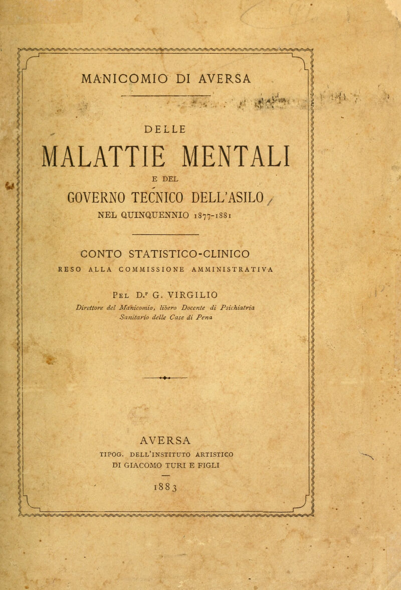 - ,»m^ DELLE MALATTIE MENTALI E DEL GOVERNO TECNICO DELL'ASILO j NEL QUINQUENNIO 1877-1881 CONTO STATISTICO-CLINICO RESO ALLA COMMISSIONE AMMINISTRATIVA R Pel D.r G. VIRGILIO Direttore del Mahicoìnìo, libero Docente di Psichiatria Sanitario delle Case di Pena AVERSA TIPOG. DELL'lNSTITUTO ARTISTICO DI GIACOMO TURI E FIGLI 1883