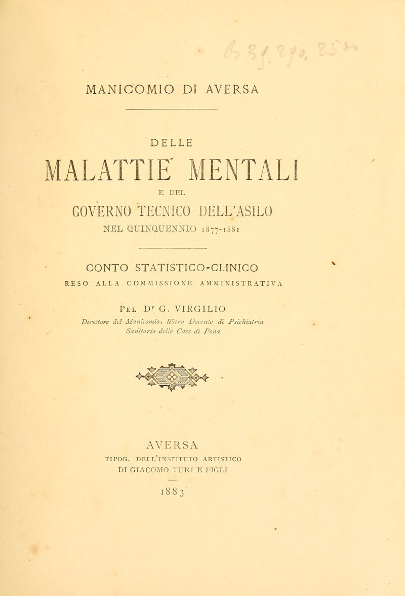 DELLE MALATTIE' MENTALI E DEL GOVERNO TECNICO DELL'ASILO NEL QUINQUENNIO 1877-1881 CONTO STATISTICO-CLINICO RESO ALLA COMMISSIONE AMMINISTRATIVA Pel Dr G. VIRGILIO Direttore del Manicomio, libero Docente di Psichiatria, Sanitario delle Case di Pena «K: l|^ AVERSA TIPOG. DELL INSTITUTO ARTISTICO DI GIACOMO TURI E FIGLI 1883