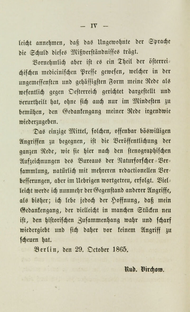 feidjt annehmen, boft bo« Ungctooljnte ber «Spröde bie Srfjulb blefe« ÜBlgöerfidnbnlffe« trägt. Sßornetjmlich, ober ift eS ein £f)cit ber Öfterret cf)ifcf)en mebtctnifcr)en Sßreffe gemefen, roetcfjer in ber ungemeffenften unb getjaffigften gorm meine 9Jebe als tt)efent(idt) gegen 'Ocfterrctcr) gerietet bargeftcltt nnb Derurtfjeilt f)at, otjne fid) aui) nur im TOinbeften ju bemühen, ben (Mcbontengang meiner 5Hcbe irgenbroie nneberjugeben. J)aS einige bittet, folgen, offenbar böswilligen Singriffen JU begegnen, ift bie 23erbffentticf)ung ber gan$en ftebe, roie fie fjier naef) ben ftenograbfjifcf)en 2(uftci(f)mmgcn be« S3ureauö ber 9?atnrforfcf)er = 5ßer» fammhtng, notürtirf) mit mehreren rebactionellen 23er= befferungen, aber im Uebrigen roortgetren, erfolgt. SBiet- leidjt roerbe id) nnnmefjr berCMegenftanb anberer Angriffe, als bieder; icf) lebe jeboef) ber Hoffnung, bog mein ©ebantengang, ber bielleicfjt in mannen ©lüden neu ift, ben tjiftorifcfjen 3ufQmmen^ail9 na$x unb fcfjarf roiebergiebt unb fid) batjer bor feinem 21ngriff ju fdjeuen Ijat. SJerltn, ben 29. October 1865. $ub. Eirdjon».