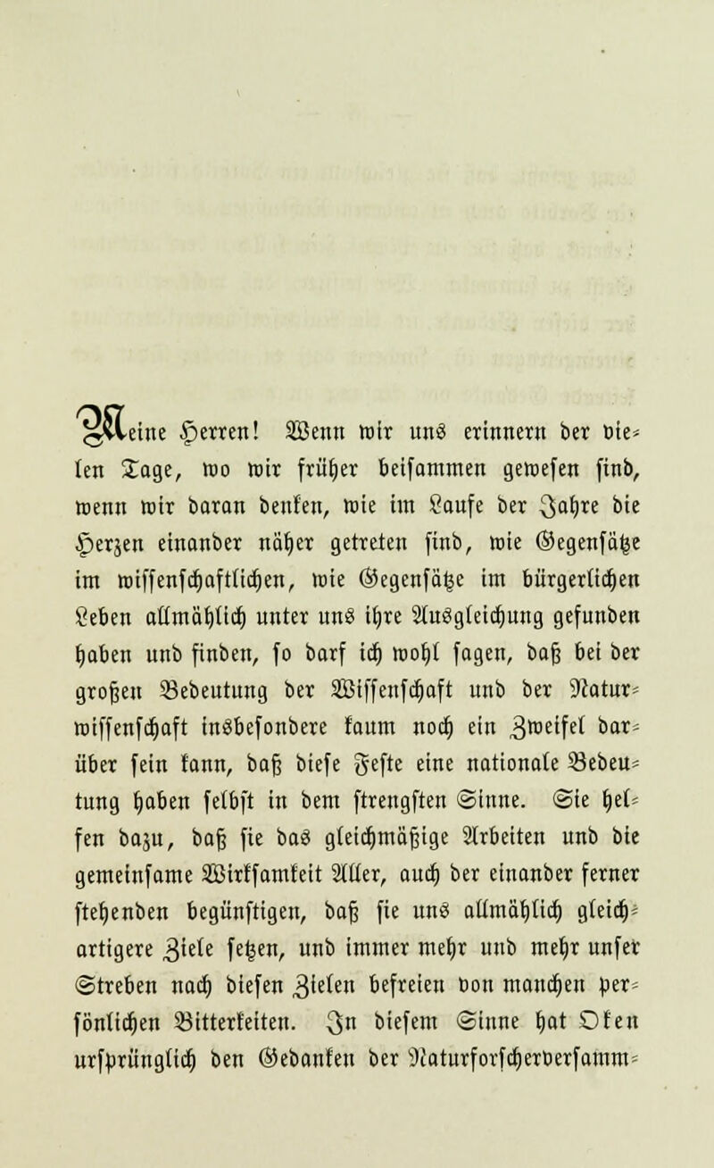 ^vleine Ferren! Sffienn wir uns erinnern ber Die* (en Jage, Wo wir früher betfammen gewefen finb, wenn wir baran benfen, wie im Saufe ber 3a&,re bie ^erjen einanber näljer getreten finb, wie (Segenfäfce im wiffenfcfiaftttcfjen, wie (Segenfä^e im biirgerttdjen geben attmäl)ütf> unter un« ib,re SluSgicidjung gefunben fjaben unb finben, fo barf icb, wofyt fagen, bog bei ber großen Skbeutung ber Sßtffenfdjaft unb ber 9Jatur= wiffenfcfjaft fnäbefonbere faum nocö, ein Zweifel oor über fein t'ann, baß biefe gefte eine nationale öebeu* tung b,aben fetbft in bem ftrengften Sinne. (Sie fytU fen baju, baß fie ba<3 gleichmäßige arbeiten unb bie gemeinfame SBirffamfeit Silier, auc§ ber einanber ferner ftefjenben begünftigen, baß fie uns attmäljtid) g(eid)= artigere 3iete fe^en, unb immer metjr unb meb,r unfer (Streben nad) biefen 3ieten befreien bon mannen per= fönlicljen öitterteiten. 3n biefem (Sinne b,at Dien urf^rüttgttct) ben ©ebanfen ber 9iaturforfcf)erberfamm=