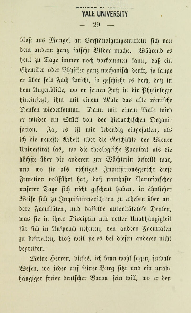 YALE UNIVERSITY - 29 — blofj am? SDcangel on SBetftänbigung«mttteln fid) bon bem anbcrn gang fatfdje Silber macf)c. Sffiäbjenb eS fjeut 51t Soge immer nod) tiorf'ommcn l'ann, bafj ein ßljemifer ober ^öfifer gonj mcdmnifdj benft, fo lauge er über fein gad) fprid;t, fo gefdjiefjt eS bod), baß in beut Slugeublicfe, too er feinen gufj in bie '•pfijjfiotogie fjineinfefct, ifrni mit einem SOcate baS alte römifdjc Deuten lüieberlommt. Dann mit einem 9)talc wirb er Wieber ein ©tücf üon bcr f)icrard)ifd)eu Organa fation. Qa, c<s ift mir lebenbig eingefallen, als id) bie neuefte 2lrbcit über bie (Sefdjidjte ber SBiener HniDerfität (aö, fto bie tfjeologifdje gacuftät aH bie l)öd)fte über bie anberen jur 2Mcf)tcrm bcftcllt war, unb iüo fie als ridjtigeö ^nqnifttionögeridjt ^cfc Function fiotffüfjrt fi,at, bafj namhafte 9taturforfd)cr unferer £age fid) nidjt gefdjeut fjaben, in äf)nlicf)er ffleife fid) 31t ^nqitifttionöridjtcrn 31t ergeben über an= bere gacuttäten, unb baffelbe autoritätslofe Denfen, nmö fie in iljrer Dtöciplin mit Oolier Unabfjäugigfeit für fieb, in Stnfprncl) nehmen, bei: anbem gacuttäten 31t beftreiten, bloß weil fie e3 bei biefen anberen nidjt begreifen. SOieirte Ferren, biefeS, id) fann tr>of)t fagen, fenbate SBefen, too jcber anf feiner 93nrg fi£t unb ein unab= gängiger freier bcutfdjcr 33aron fein voill, too er ben