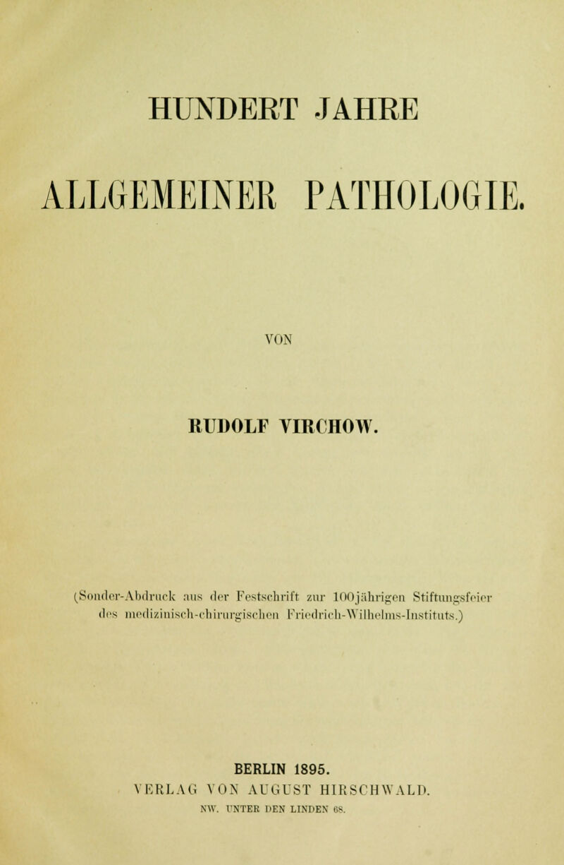 HUNDERT JAHRE ALLGEMEINER PATHOLOGIE. VON RUDOLF VIRCHOW. (Sonder-Abdruck aus der Festschrift zur 100jährigen Stiftungsfeier des medizinisch-chirurgischen Friedrich-Wilhelms-Instituts.) BERLIN 1895. VERLAG VON AUGUST HIRSCH WALD. NW. UNTER DEN LINDEN 68.