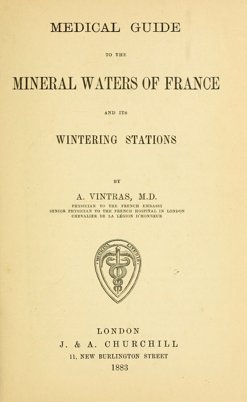 MINERAL WATERS OF FRANCE WINTERING STATIONS A. VINTRAS, M.D. PHYSICIAN TO THE FRENCH EMBASSY SENIOR PHYSICIAN TO THE FRENCH HOSPITAL IN LONDON CHEVALIER DE LA LEGION D'HONNEUR LONDON J. & A. CHURCHILL 11, NEW BURLINGTON STREET 1883