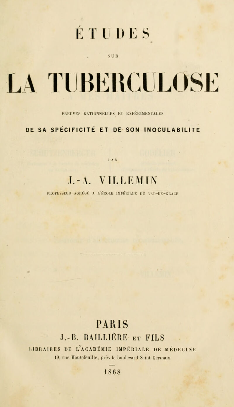 LA TUBERCULOSE PREUVES RATIONNELLES El EXPERIMENTALES DE SA SPECIFICITE ET DE SON I NOCU L A B ILIT E J.-A. VILLEMIN PROFESSEUR AGRÉGÉ * L'ÉCOLE IMPÉRIALE DU VAl-DE-GRACE PARIS J.-B. BAILL1ÈRE et FILS l.l Dit A 1RES DE L'ACADÉMIE IMPÉRIALE DE MÉDECINE 19, rue Haiitefeuillp, pré, le boulevard Saint Gormain 1868