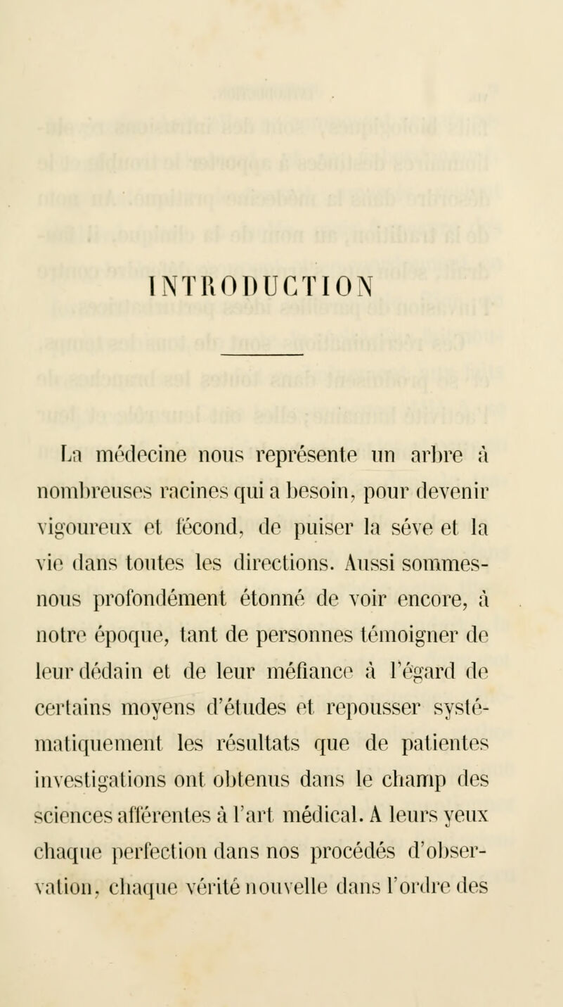 INTRODUCTION La médecine nous représente un arbre a nombreuses racines qui a besoin, pour devenir vigoureux et fécond, de puiser la sève et la vie dans toutes les directions. Aussi sommes- nous profondément étonné de voir encore, à notre époque, tant de personnes témoigner de leur dédain et de leur méfiance a l'égard de certains moyens d'études et repousser systé- matiquement les résultats que de patientes investigations ont obtenus dans le champ des sciences afférentes à l'art médical. A leurs yeux chaque perfection dans nos procédés d'obser- vation, chaque vérité nouvelle dans l'ordre des