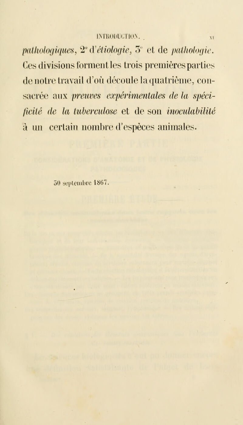INTRODUCTION. . m pathologiques, *2U d'étiologie, 3° et de pathologie. Ces divisions forment les trois premières parties de notre travail d'où découle la quatrième, con- sacrée aux preuves expérimentales de la spéci- ficité de la tuberculose et de son inoculabilité à un certain nombre d'espèces animales. 30 septembre 1807.