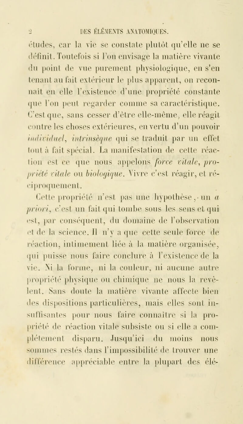 études, car la vie se constate plutôi «ju'clle ne se définit. Toutefois si l'on envisage la matière vivante du point de vue purement physiologique, en s'en tenant au Fait extérieur le plus apparent, on recon- naît en elle l'existence d'une propriété constante que l'on peut regarder comme sa caractéristique. C'esl que, sans cesser d'être elle-même, elle réagil contre les choses extérieures, en vertu d'un pouvoir individuel, intrinsèque qui se traduit par un effel tout à fait spécial. La manifestation de celte réac- tion est ce que nous appelons force vitale, pro- priété vitale ou biologique. Vivre c'est réagir, el ré- ciproquement. Cette propriété n'est pas une hypothèse,-un a priori, c'est un fait qui tombe sous les sens et qui est, par conséquent, ^\u domaine de l'observation et de la science. H n'y a que celte seule force de réaction, intimement liée à la matière organisée, qui puisse nous faire conclure à l'existence de la vif. .Ni la forme, ni la couleur, ni aucune autre propriété physique ou chimique ne nous la révè- lent. Sans doute la matière vivante affecte bien des dispositions particulières, niais elles sont in- suffisantes (tour nous faire connaître si la pro- priété de réaction vitale subsiste ou si elle a com- plètement disparu. Jusqu'ici du moins nous sommes restés dans l'impossibilité de trouver une différence appréciable mitre la plupart des ('dé-