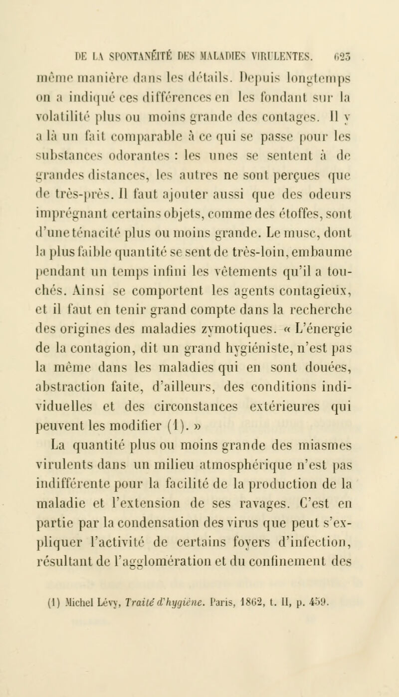 même manière dans les détails. Depuis longtemps on a indiqué ces différences en les fondant sur la volatilité plus ou moins grande des contages. Il y ;i là un fait comparable â ce qui se passe pour les substances odorantes : les unes se sentent à de grandes distances, les autres ne sont perçues que • le très-près. Il faut ajouter aussi que des odeurs imprégnant certains objets, comme des étoffes, sont d'une ténacité plus ou moins grande. Le musc, dont la plus faible quantité se sent de très-loin, embaume pendant un temps infini les vêtements qu'il a tou- chés. Ainsi se comportent les agents contagieux, el il faut «m tenir grand compte dans la recherche des origines des maladies zymotiques. « L'énergie de la contagion, dit un grand hygiéniste, n'est pas la même dans les maladies qui en sont douées, abstraction faite, d'ailleurs, des conditions indi- viduelles et des circonstances extérieures qui peuvent les modifier (1). » La quantité plus ou moins grande des miasmes virulents dans un milieu atmosphérique n'est pas indifférente pour la facilité de la production de la maladie et l'extension de ses ravages. C'est en partie par la condensation des virus que peut s'ex- pliquer l'activité de certains foyers d'infection, résultant de l'agglomération et du confinement des (1) Michel Lévy, Traité d'hygiène. Paris, 1802, t. II, p. 459.