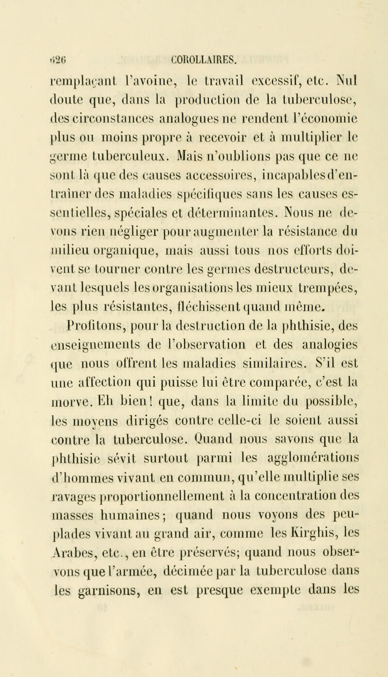 remplaçant L'avoine, le travail excessif) etc. Nul doute que, dans la production de la tuberculose, des circonstances analogues ne rendent l'économie plus ou moins propre à recevoir et à multiplier le germe tuberculeux. Mais n'oublions pas que ce ne sont là que des causes accessoires, incapables d'en- traîner des maladies spécifiques sans les causes es- sentielles, spéciales et déterminantes. Nous ne de- vons rien négliger pour augmenter la résistance du milieu organique, mais aussi tous nos efforts doi- vent se tourner contre les germes destructeurs, de- vant lesquels les organisations les mieux trempées, les plus résistantes, fléchissent quand môme. Profitons, pour la destruction de la phthisie, des enseignements de l'observation et des analogies que nous offrent les maladies similaires. S'il est une affection qui puisse lui être comparée, c'est la morve. Eh bien! que, dans la limite du possible, les moyens dirigés contre celle-ci le soient aussi contre la tuberculose. Quand nous savons que la phthisie sévit surtout parmi les agglomérations d'hommes vivant en commun, qu'elle multiplie ses ravages proportionnellement à la concentration des masses humaines; quand nous voyons des peu- plades vivant au grand air, comme les Kirghis, les Arabes, etc., en être préservés; quand nous obser- vons que l'armée, décimée par la tuberculose dans les garnisons, en est presque exempte dans les
