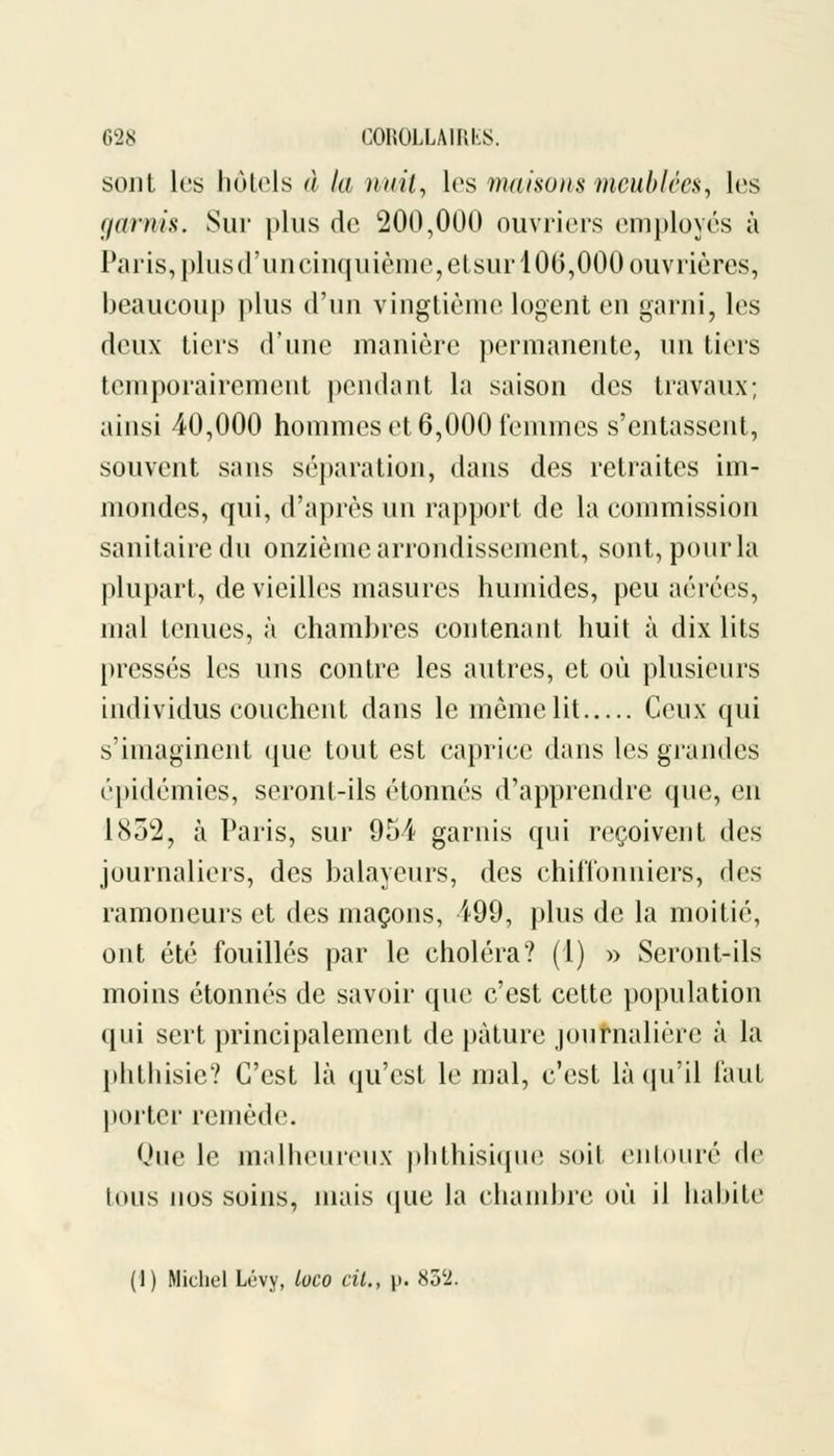 sont les hôtels à la nuit, les maisons meublées, les garnis. Sur plus de 200,000 ouvriers employés à Paris, plus d'un cinquième, etsurl 00,000 ouvrières, beaucoup plus d'un vingtième logent en garni, les deux tiers d'une manière permanente, un tiers temporairement pendant la saison des travaux; ainsi 40,000 hommes et 6,000 femmes s'entassent, souvent sans séparation, dans des retraites im- mondes, qui, d'après un rapport de la commission sanitaire du onzième arrondissement, sont, pour la plupart, de vieilles masures humides, peu aérées, mal tenues, à chambres contenant huit à dix lits pressés les uns contre les autres, et où plusieurs individus couchent dans le même lit Ceux qui s'imaginent que tout est caprice dans les grandes épidémies, seront-ils étonnés d'apprendre que, en lSÔ'i, à Paris, sur 954 garnis qui reçoivent des journaliers, des balayeurs, des chiffonniers, des ramoneurs et des maçons, 499, plus de la moitié, ont été fouillés par le choléra? (1) » Seront-ils moins étonnés de savoir que c'est cette population qui sert principalement de pâture journalière à la phthisie? C'est là qu'est le mal, c'est là qu'il faut porter remède. Que le malheureux phthisique soit entouré de tous nos soins, mais que la chambre où il habite (1) Michel Lévy, loco cit., \). 852.