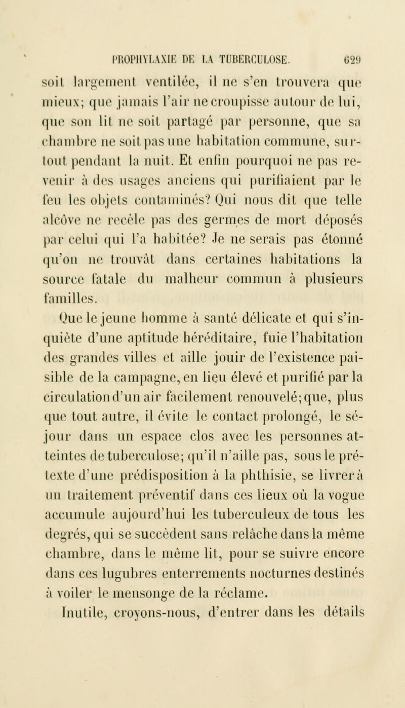 soit largemenl ventilée, il ne s'en trouvera que mieux; que jamais L'air ne croupisse autour de lui, que son lii ne soit partagé par personne, que sa chambre nesoil pas une habitation commune, sur- tout pendant la nuit. Et enfin pourquoi ne pas re- venir à des usages anciens qui purifiaient par le l'eu les objets contaminés? Qui nous dit que telle alcôve no recèle pas des germes de mort déposés par celui (pii l'a habitée? Je ne serais pas étonné qu'on ne trouvât dans certaines habitations la source fatale du malheur commun à plusieurs familles. Uue le jeune homme à santé délicate et qui s'in- quiète d'une aptitude héréditaire, fuie l'habitation des grandes villes et aille jouir de l'existence pai- sible de la campagne, en lieu élevé et purifié par la circulation d'un air facilement renouvelé; que, plus que tout autre, il évite le contact prolongé, le sé- jour dans un espace clos avec les personnes at- teintes de tuberculose; qu'il n'aille pas, sous le pré- texted'une prédisposition à la phthisie, se livrera un traitement préventif dans ces lieux où la vogue accumule aujourd'hui les tuberculeux de tous les degrés, qui se succèdent sans relâche dans la même chambre, dans le même lit, pour se suivre encore dans ces lugubres enterrements nocturnes destinés à voiler le mensonge de la réclame. Inutile, croyons-nous, d'entrer dans les détails