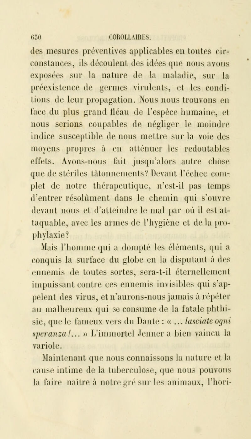 des mesures préventives applicables en toutes cir- constances, ils découlent des idées que nous avons exposées sur la nature de la maladie, sur la préexistence de germes virulents, et les condi- tions de leur propagation. Nous nous trouvons en face du plus grand fléau de l'espèce humaine, et nous serions coupables de négliger le moindre indice susceptible de nous mettre sur la voie des moyens propres à en atténuer les redoutables effets. Avons-nous fait jusqu'alors autre chose que de stériles tâtonnements? Devant l'échec com- plet de notre thérapeutique, n'est-il pas temps d'entrer résolument dans le chemin qui s'ouvre devant nous et d'atteindre le mal par où il est at- taquable, avec les armes de l'hygiène et de la pro- phylaxie? Mais l'homme qui a dompté les éléments, qui a conquis la surface du globe en la disputant à des ennemis de toutes sortes, sera-t-il éternellement impuissant contre ces ennemis invisibles qui s'ap- pelent des virus, et n'aurons-nous jamais à répéter au malheureux qui se consume de la fatale phthi- sie, que le fameux vers du Dante : « ... lasciate ogwi speranzal... » L'immortel Jenner a bien vaincu la variole. .Maintenant que nous connaissons la nature et la cause intime de la tuberculose, que nous pouvons la faire naître à notre gré sur les animaux, l'hori-