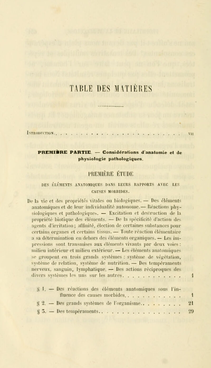 TABLE DES MATIÈRES Introihttion. vu PREMIERE PARTIE. — Considérations d'anatomie et de physiologie pathologiques. PREMIÈRE ÉTUDE DES ÉLÉMENTS ANATOMIQUES DANS LEURS RAPPORTS AVEC LES CAUSES MORBIDES. De la vie et dos propriétés vitales on biologiques. — Des éléments anatomiques et de leur individualité autonome.— Déactions phy- siologiques et pathologiques. — Excitation el destruction de In propriété biotique des éléments. — De la spécificité d'action des igents d'irritation ; affinité, élection de certaines substances pour certains, organes el certains tissus.— Toute réaction élémentaire a sa détermination en dehors des éléments organiques.— Les im- pressions sont transmises aux élén ts vivants par deux voies : milieu intérieur et milieu extérieur. — Les éléments anatomiques se groupent en trois grands système- : système de végétation, sme de relation, système de nutrition.— Des tempéraments nerveux, sanguin, lymphatique. — Des actions réciproques de divers systèmes les uns sur les antres 1 § 1. — Des réactions des éléments anatomiques sous l'in- fluence des causes morbides 1 g 2. — Des grands systèmes de l'organisme 21 g j. — Des tempéraments 29