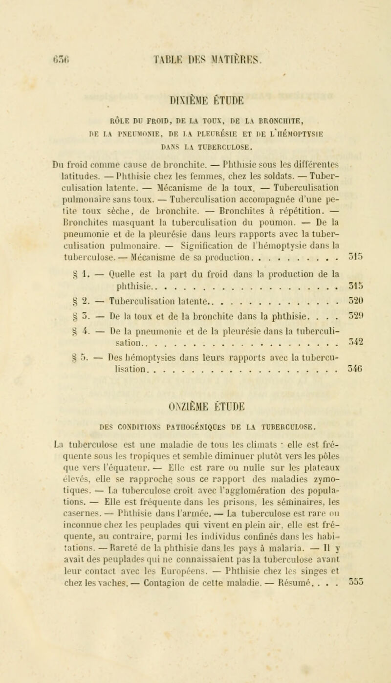 DIXIEME ÉTUDE RÔLE DU FROID, DE LA TOUX, DE LA BRONCHITE, DE H PNEUMONIE, r>K 1 A PLEURÉSIE ET DE l/HÉMOPTYSIE DAN» I A TUBERCULOSE, Du froid comme cause de bronchite. — Pbthisiesous les différentes latitudes. —Phthisie chez les femmes, chez les soldats. — Tuber- culisation latente. — Mécanisme de la toux. — Tuberculisation pulmonaire sans toux. — Tuberculisation accompagnée d'une pe- tite toux sèche, de bronchite. — Bronchites à répétition. — Bronchites masquant la tuberculisation du poumon. — De la pneumonie et de la pleurésie dans leurs rapports avec la tuber- culisation pulmonaire. — Signification de l'hémoptysie dans la tuberculose. — Mécanisme de sa production 315 § 1. — Quelle est la part du froid dans la production de la phthisie 315 § 2. — Tuberculisation latente 520 S 5. — De la toux et de la bronchite dans la phthisie. . . . 520 g i. — De la pneumonie et de la pleurésie dans la tuberculi- sation 342 | 5. — Des hémoptysie- dans leurs rapports avec la tubercu- lisation 34G ONZIEME ETUDE DES CONDITIONS PATIIOGÉNIQCES DE LA TUBERCULOSE. i tuberculose est une maladie de tous les climats : elle esl fré- quente sous les tropiques et semble diminuer plutôt vers les pôles que vers l'équateur.— Elle est rare ou nulle sur les plateaux élevés, elle se rapproche sous ce rapport des maladies zymo- tiques. — La tuberculose croit avec l'agglomération des popula- tions. — Elle est fréquente dans les prisons, les séminaires, les caseï ries. — Phthisie dans l'armée. — I.a tuberculose est rare ou inconnue chez les peuplades qui vivent en plein air, elle esl fré- au contraire, parmi b-> individus confinés dans les habi- tations. — Rareté de la phthisie dans les pays à malaria. — Il y avait des peuplades qui ne connaissaient pas la tuberculose avant leur contact avec les Européens. — Phthisie chez les singes et chez les vaches.— Contagion de celte maladie. — Résumé. . . .