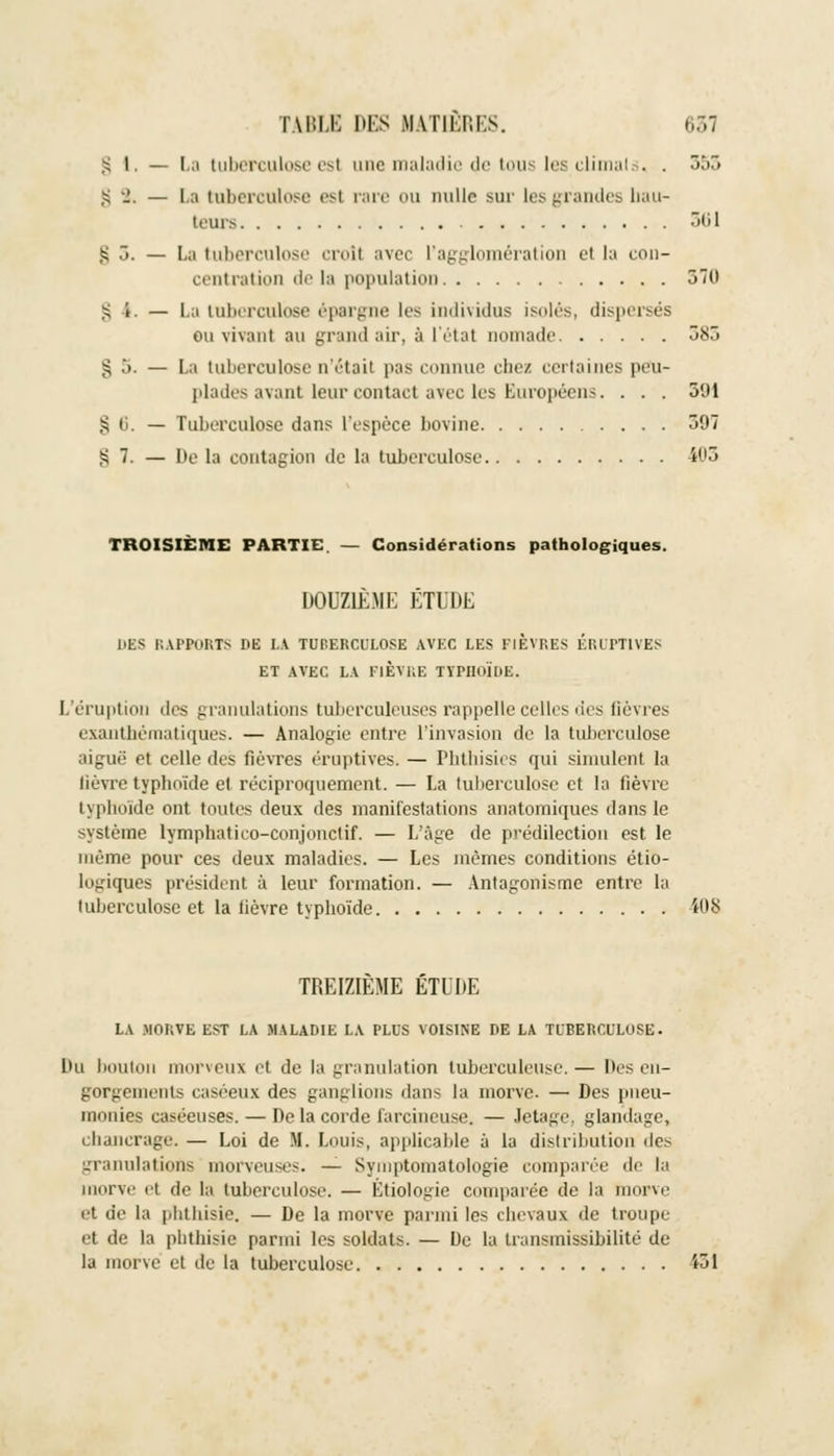 S I. — La tuberculose est une maladie de tous les climats. . ôb~> ■=, •!. — La tuberculose esl rare ou nulle sur les grandes hau- teurs 301 £ 3. — La tuberculose croît avec l'agglomération et la con- centration delà population 370 g i. — La tuberculose épargne les individus isolés, dispersés ou vivant au grand air, à L'état nomade 383 § 5. — La tuberculose n'était pas connue chez certaines peu- plades ayant leur contact avec les Européens. . . . 391 £ 6. — Tuberculose dans l'espèce bovine 397 § 7. — De la contagion de la tuberculose 103 TROISIÈME PARTIE. — Considérations pathologiques. DOUZIÈME ÉTUDE DES RAPPORTS DE LA TUPERCULOSE AVEC LES FIÈVRES EROPT1VES ET AVEC LA FIÈVRE TYPHOÏDE. L'éruption des granulations tuberculeuses rappelle celles des fièvres exanthéraatiques. — Analogie entre l'invasion de la tuberculose aiguë et celle des fièvres éruptives. — Phthisies qui simulent la lièvre typhoïde et réciproquement. — La tuberculose et la fièvre typhoïde ont toutes deux des manifestations anatomiques dans le système lymphatico-conjonctif. — L'âge de prédilection est le même pour ces deux maladies. — Les mêmes conditions étio- logiques président à leur formation. — Antagonisme entre la tuberculose et la lièvre typhoïde i08 TREIZIEME ÈTDDE LA .MORVE EST LA MALADIE LA PLUS VOISINE DE LA TUBERCULOSE. Du boulon morveux et de la granulation tuberculeuse.— Des en- gorgements caséeux des ganglions dans la morve. — Des pneu- monies caséeuses.— Delacordefarcineu.se. — Jetage, glandage, chancrage. — Loi de M. Louis, applicable à la distribution des granulations morveuses. — Symptomatologie comparée de la morve et de la tuberculose. — Btiologie comparée de la morve et de la phtbisie. — De la morve parmi les chevaux de troupe et de la phthisie parmi les soldats. — De la transmissibilité de la morve et de la tuberculose 131