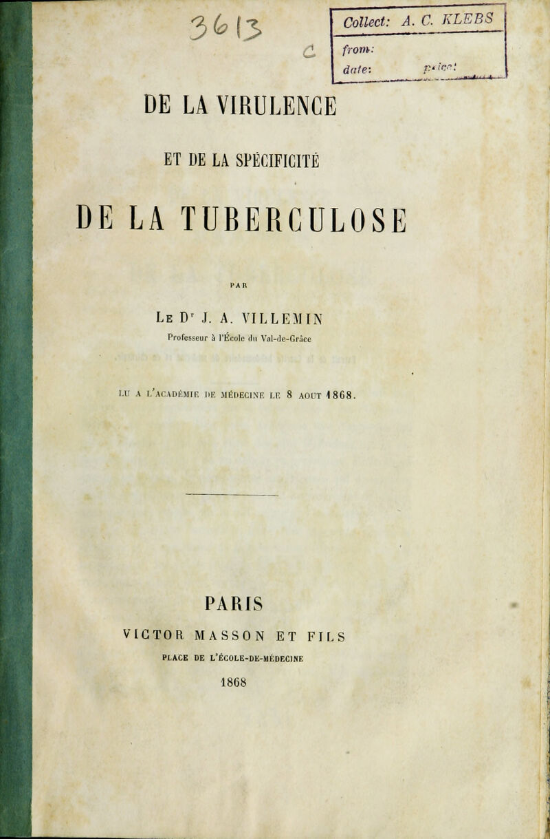 3M3 Collect: A. C KLEBS from: date- F'!n: DE LA VIRULENCE ET DE LA SPÉCIFICITÉ DE LA TUBERCULOSE Le D' J. A. VILLEMIN Professeur à l'École du Val-Je-Grâce LU A LACADÉMIE HE MÉDECINE LE 8 AOUT 4 868. PARIS VICTOR MASSON ET FILS PLACE DE L'ÉCOLE-DE-MÉDECINE 1868