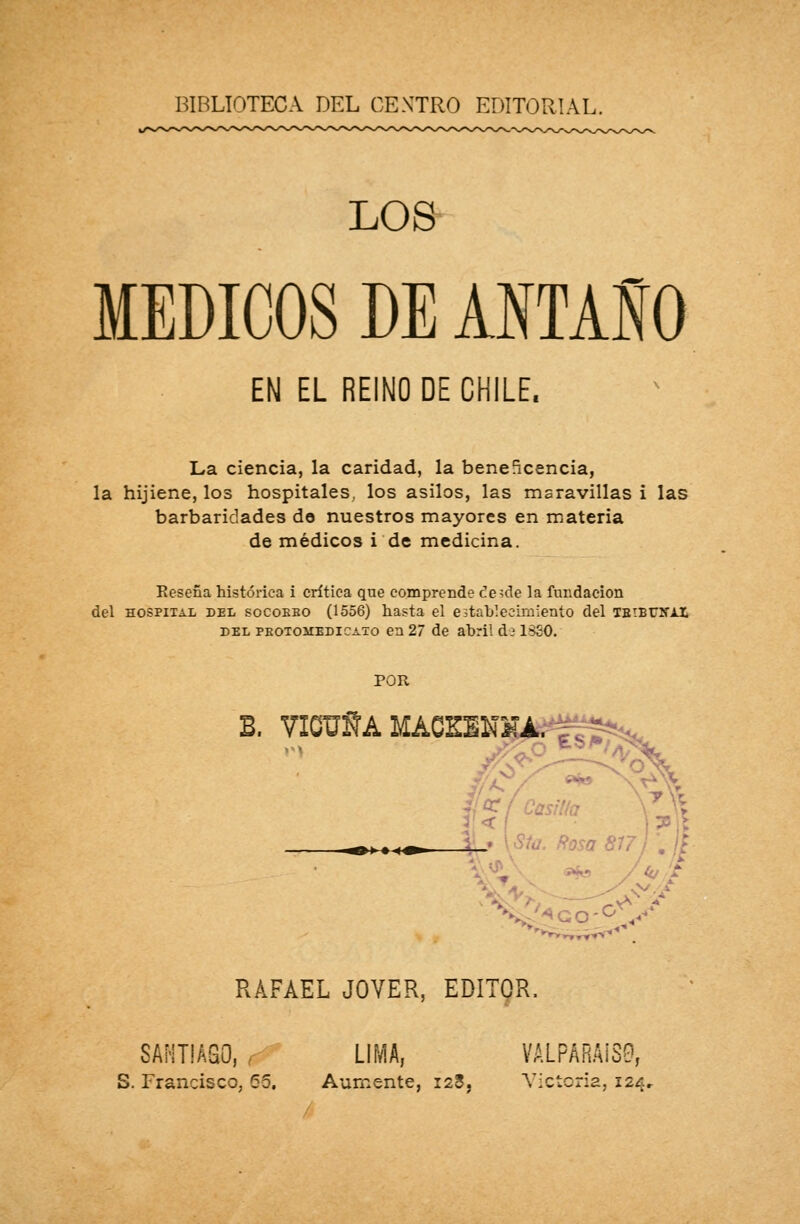 BIBLIOTECA DEL CENTRO EDITORIAL. LOS MÉDICOS DE ANTAÑO EN EL REINO DE CHILE. La ciencia, la caridad, la beneficencia, la hijiene, los hospitales, los asilos, las maravillas i las barbaridades de nuestros mayores en materia de médicos i de medicina. Eeseña histórica i crítica que comprende desde la fundación del hospital del socobbo (1556) hasta el establecimiento del TBiBUlfAX del peotoíiedicato en 27 de abril d? 15S0. POR B. VIOUÑA MACEEN» 7/ v V! : -:v RAFAEL JOVER, EDITOR. SANTIAGO, LIMA, VALPARAÍSO, S. Francisco, (55. Aumente, Í28, Victoria, 124..