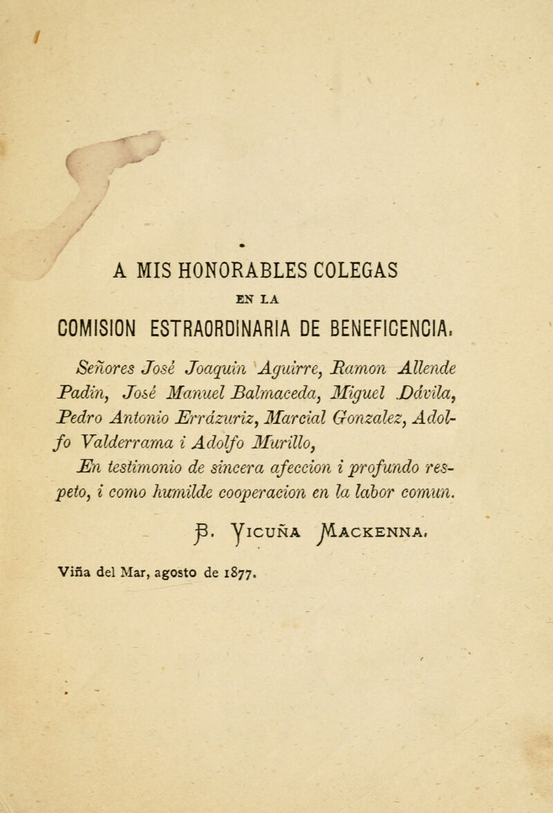 ( A MIS HONORABLES COLEGAS EN 1A COMISIÓN ESTRAORDINARIA DE BENEFICENCIA, Señores José Joaquín Aguirre, Mamón Allende Padin, José Manuel Balmaceda, Miguel .Ddvila, Pedro Antonio Errdzuriz, Marcial González, Adol- fo Valderrama i Adolfo Murillo, En testimonio de sincera afección i profundo res- peto, i como humilde cooperación en la labor común. B. Vicuña M.ackenna,