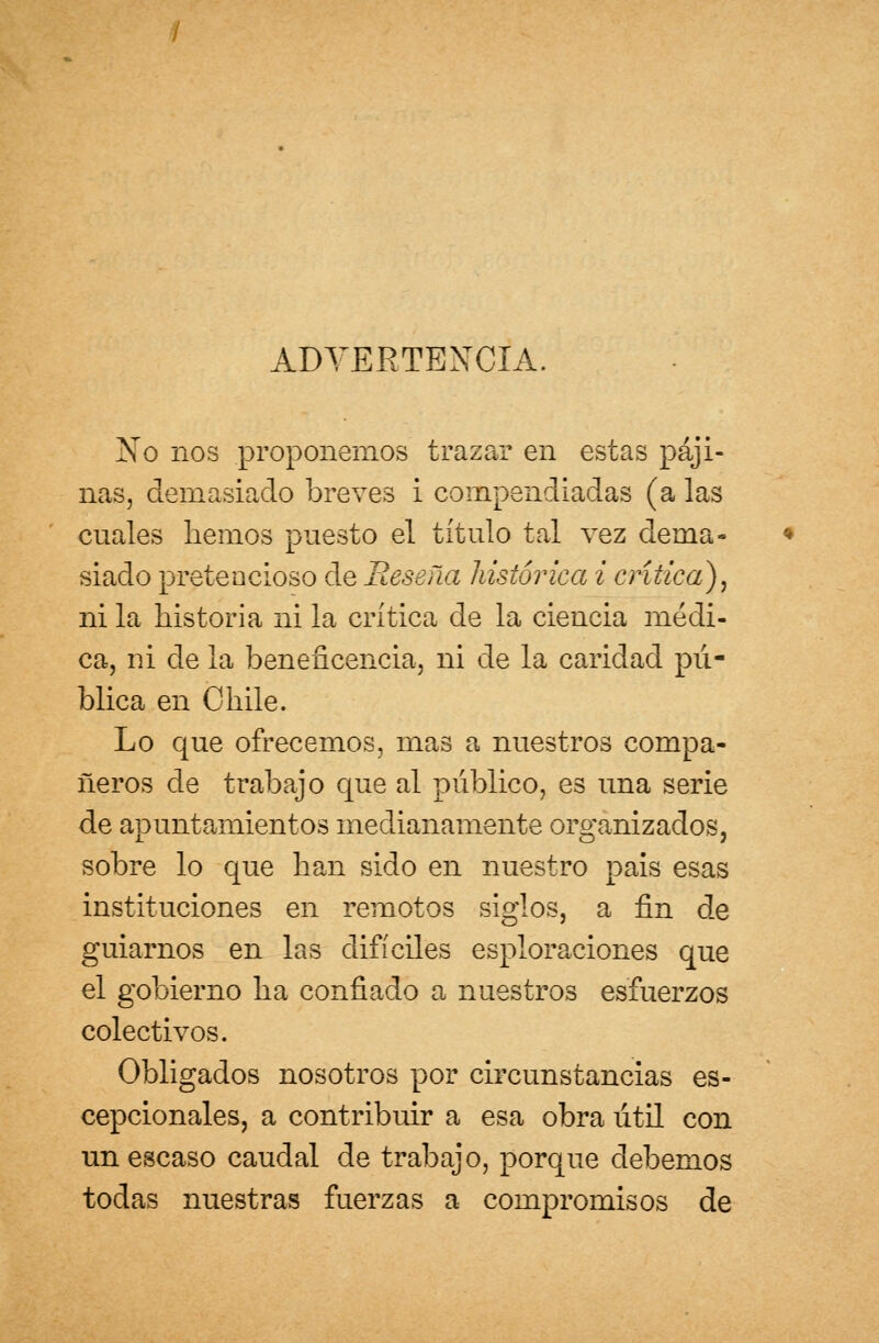 ADVERTENCIA. Xo nos proponemos trazar en estas paji- nas, demasiado breves i compendiadas (a las cuales liemos puesto el título tal vez dema- siado pretencioso de Reseña histórica i crítica), ni la historia ni la crítica de la ciencia médi- ca, ni de la beneficencia, ni de la caridad pú- blica en Chile. Lo que ofrecemos, mas a nuestros compa- ñeros de trabajo que al público, es una serie de apuntamientos medianamente organizados, sobre lo que han sido en nuestro pais esas instituciones en remotos siglos, a fin de guiarnos en las difíciles esploraciones que el gobierno ha confiado a nuestros esfuerzos colectivos. Obligados nosotros por circunstancias es- cepcionales, a contribuir a esa obra útil con un escaso caudal de trabajo, porque debemos todas nuestras fuerzas a compromisos de