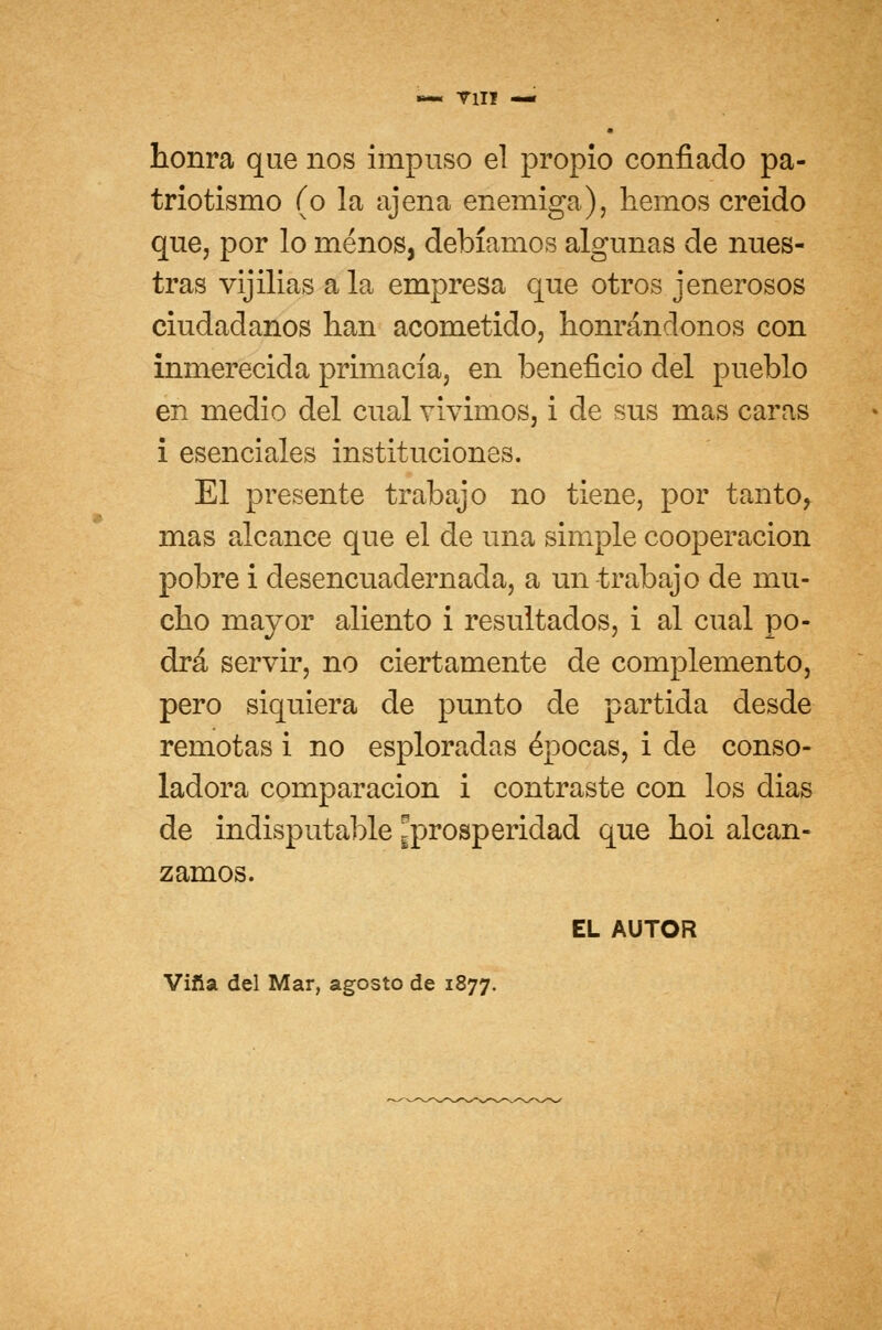 T1IT — honra que nos impuso el propio confiado pa- triotismo (o la ajena enemiga), hemos creido que, por lo menos, debíamos algunas de nues- tras vijilias ala empresa que otros jenerosos ciudadanos han acometido, honrándonos con inmerecida primacía, en beneficio del pueblo en medio del cual vivimos, i de sus mas caras i esenciales instituciones. El presente trabajo no tiene, por tanto, mas alcance que el de una simple cooperación pobre i desencuadernada, a un trabajo de mu- cho mayor aliento i resultados, i al cual po- drá servir, no ciertamente de complemento, pero siquiera de punto de partida desde remotas i no esploradas épocas, i de conso- ladora comparación i contraste con los dias de indisputable ^prosperidad que hoi alcan- zamos. EL AUTOR