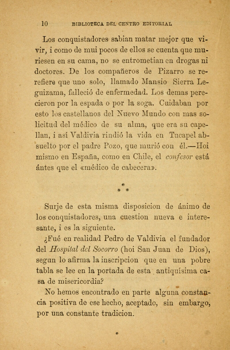 Los conquistadores sabían matar mejor que vi- vir, i como de mui pocos de ellos se cuenta que mu- riesen en su cama, no se entrometían en drogas ni doctores. De los compañeros de Pizarro se re- refiere que uno solo, llamado Mansio Sierra Le- guizama, falleció de enfermedad. Los demás pere- cieron por la espada o por la soga. Cuidaban por esto los castellanos del Xuevo Mundo con mas so- licitud del médico de su alma, que era su cape- llán, i así Valdivia rindió la vida en Tucapel ab- suelto por el padre Pozo, que murió con él.—Hoi mismo en España, como en Chile, el confesor está antes que el «médico de cabecera». * * Surje de esta misma disposición de ánimo de los conquistadores, una cuestión nueva e intere- sante, i es la siguiente. ¿Fué en realidad Pedro de Valdivia el fundador del Hospital del Socorro (hoi San Juan de Dios), según lo afirma la inscripción que en una pobre tabla se lee en la portada de esta . antiquísima ca- sa de misericordia? No hemos encontrado en parte alguna constan- cia positiva de ese hecho, aceptado, sin embargo, por una constante tradición.