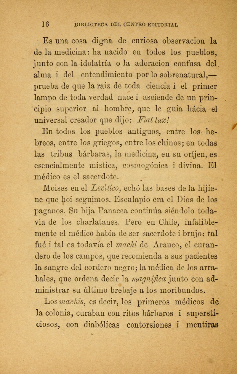 Es una cosa digna de curiosa observación la de la medicina: na nacido en todos los pueblos, junto con la idolatría o la adoración confusa del. alma i del entendimiento por lo sobrenatural,— prueba de que la raíz de toda ciencia i el primer lampo de tocia verdad nace i asciende de un prin- cipio superior al hombre, que le guia hacia el universal creador que dijo: Fiat lux! En todos los pueblos antiguos, entre los- he- breos, entre los griegos, entre los chinos; en todas las tribus bárbaras, la medicina, en su oríjen, es esencialmente mística, cosmogónica i divina. El médico es el sacerdote. Moisés en el Levitico, echó las bases déla hijie- ne que hoi seguimos. Esculapio era el Dios de los paganos. Su hija Panacea continúa siéndolo toda- vía de los charlatanes. Pero en Chile, infalible- mente el médico había de ser sacerdote i brujo: tal fué i tal es todavía el machi ele Arauco, el curan- clero de los campos, que recomienda a sus pacientes la sangre del cordero negro; la médica de los arra- bales, que ordena decir la magnífica junto con ad- ministrar su último brebaje a los moribundos. Los machis, es decir, los primeros médicos de la colonia, curaban con ritos bárbaros i supersti- ciosos, con diabólicas contorsiones i mentiras