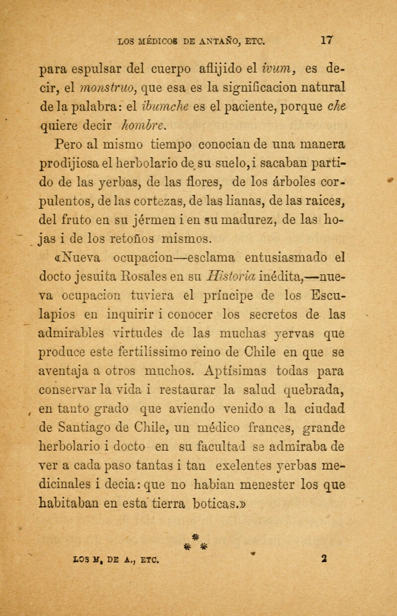 para espulsar del cuerpo aflijido el fvum, es de- cir, el monstruo, que esa es la significación natural de la palabra: el ibumche es el paciente, porque che quiere decir hombre. Pero al mismo tiempo conocian de una manera prodijiosa el herbolario de su suelo,i sacaban parti- do de las yerbas, de las flores, de los árboles cor- pulentos, de las cortezas, de las lianas, de las raices, del fruto en su jérmen i en su madurez, de las ho- jas i de los retoños mismos. «Xueva ocupación—esclama entusiasmado el docto jesuíta Rosales en su Historia inédita,—nue- va ocupación tuviera el príncipe de los Escu- lapios en inquirir i conocer los secretos de las admirables virtudes de las muchas vervas que produce este fertilíssimo reino de Chile en que se aventaja a otros muchos. Aptísimas todas para conservar la vida i restaurar la salud quebrada, t en tanto grado que aviendo venido a la ciudad de Santiago de Chile, un médico francés, grande herbolario i docto en su facultad se admiraba de ver a cada paso tantas i tan exelentes yerbas me- dicinales i decia: que no habían menester los que habitaban en esta tierra boticas.» IOS H, DE A., ETC.