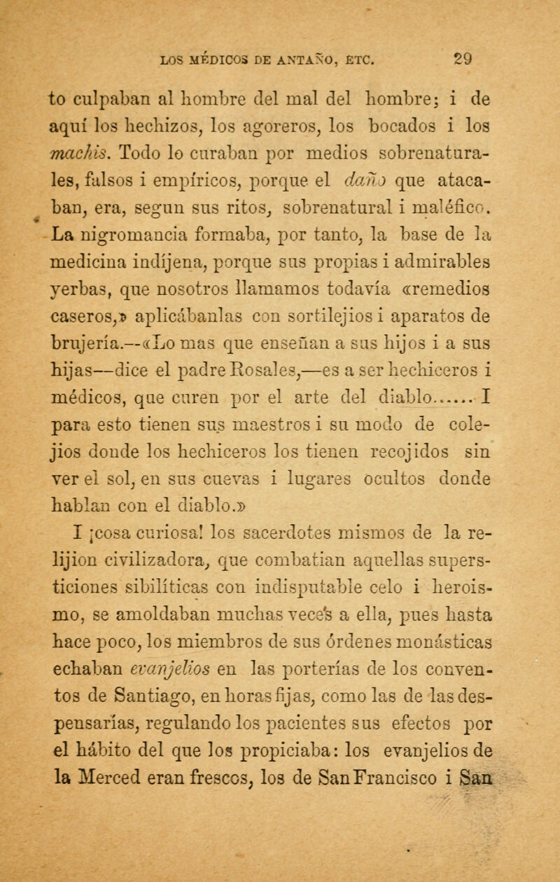 to culpaban al hombre del nial del hombre; i de aquí los hechizos, los agoreros, los bocados i los machis. Todo lo curaban por medios sobrenatura- les, falsos i empíricos, porque el daño que ataca- ban, era, según sus ritos, sobrenatural i maléfico. La nigromancia formaba, por tanto, la base de la medicina indíjena, porque sus propias i admirables yerbas, que nosotros llamamos todavía «remedios caseros,D aplicábanlas con sortilejiosi aparatos de brujería.—«Lo mas que enseñan a sus hijos i a sus hijas—dice el padre Rosales,—es a ser hechiceros i médicos, que curen por el arte del diablo I para esto tienen sus maestros i su modo de cole- jios donde los hechiceros los tienen recojidos sin ver el sol, en sus cuevas i lugares ocultos donde hablan con el diablo.» I ¡cosa curiosa! los sacerdotes mismos de la re- lijion civilizadora, que combatían aquellas supers- ticiones sibilíticas con indisputable celo i heroís- mo, se amoldaban muchas vece's a ella, pues hasta hace poco, los miembros de sus órdenes monásticas echaban evanjelios en las porterías de los conven- tos de Santiago, en horas fijas, como las de las des- pensarías, regulando los pacientes sus efectos por el hábito del que los propiciaba: los evanjelios de la Merced eran frescos, los de San Francisco i San