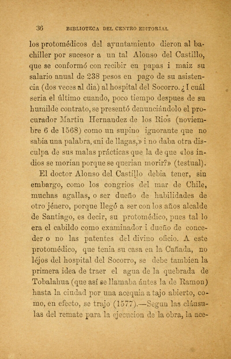 los protomédicos del ayuntamiento dieron al ba- chiller por sucesor a un tal Alonso del Castillo, que se conformó con recibir en papas i maiz su salario anual de 238 pesos en pago de su asisten- cia (dos veces al dia) al hospital del Socorro. ¿ I cuál seria el último cuando, poco tiempo después de su humilde contrato, se presentó denunciándolo el pro- curador Martin Hernández de los Bios (noviem- bre 6 de 1568) como un supino ignorante que no sabia una palabra, <mi de llagas,» i no daba otra dis- culpa de sus malas prácticas que la de que «los in- dios se morian porque se querían morir?» (testual). El doctor Alonso del Castillo debia tener, sin embargo, como los congrios del mar de Chile, muchas agallas, o ser dueño de habilidades de otro jénero, porque llegó a ser con los años alcalde de Santiago, es decir, su protomédico, pues tal lo era el cabildo como examinador i dueño de conce- der o no las patentes del divino oíicio. A este protomédico, que tenia su casa en la Cañada, no lejos del hospital del Socorro, se debe también la primera idea de traer el agua de la quebrada de Tobalahua (que así se llamaba antes la de Eamon) hasta la ciudad por una acequia a tajo abierto, co- mo, en efecto, se trajo (1577).—Según las cláusu- las del remate para la ejecución de la obra, la ace-