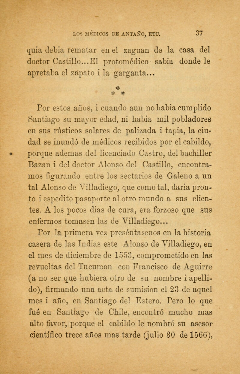 quia debía rematar en el zaguán de la casa del doctor Castillo...El protoniédico sabia donde le apretaba el zapato i la garganta... Por estos años, i cuando aun no Labia cumplido Santiago su mayor edad, ni había mil pobladores en sus rústicos solares de palizada i tapia, la ciu- dad se inundó de médicos recibidos por el cabildo, porque ademas del licenciado Castro, del bachiller Bazan i del doctor Alonso del Castillo, encontra- mos figurando entre los sectarios de Galeno a un tal Alonso de Villadiego, que como tal, daría pron- to i espedito pasaporte al otro mundo a sus clien- tes. A los pocos dias de cura, era forzoso que sus enfermos tomasen las de Villadiego... Por Ja primera vez preséntasenos en la historia casera de las Indias este Alonso de Villadiego, en el mes de diciembre de 1553, comprometido en las revueltas del Tucuman con Francisco de Aguirre (a no ser que hubiera otro de su nombre i apelli- do), firmando una acta de sumisión el 23 de aquel mes i año, en Santiago del Estero. Pero lo que fué en Santiago de Chile, encontró mucho mas alto favor, porque el cabildo le nombró su asesor científico trece años mas tarde (julio 30 de 1566),